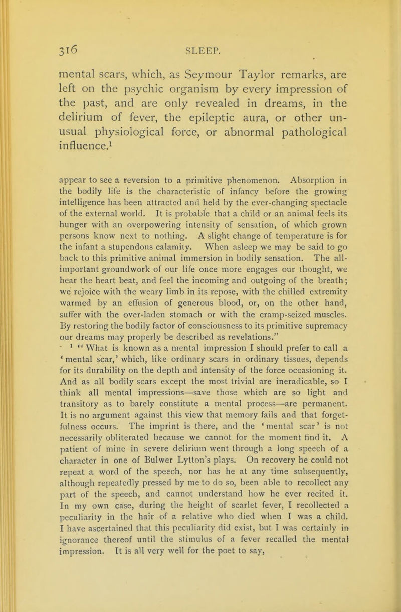 mental scars, which, as Seymour Taylor remarks, are left on the psychic organism by every impression of the past, and are only revealed in dreams, in the delirium of fever, the epileptic aura, or other un- usual physiological force, or abnormal pathological influence.^ appear to see a reversion to a primitive phenomenon. Absorption in the bodily life is the characteristic of infancy before the growing intelligence has been attracted and held by the ever-changing spectacle of the external world. It is probable that a child or an animal feels its hunger with an overpowering intensity of sensation, of which grown persons know next to nothing. A slight change of temperature is for the infant a stupendous calamity. When asleep we may be said to go back to this primitive animal immersion in bodily sensation. The all- important groundwork of our life once more engages our thought, we hear the heart beat, and feel the incoming and outgoing of the breath; we rejoice with the weary limb in its repose, with the chilled extremity warmed by an effusion of generous blood, or, on the other hand, suffer with the over-laden stomach or with the cramp-seized muscles. By restoring the bodily factor of consciousness to its primitive supremacy our dreams may properly be described as revelations. '  What is known as a mental impression I should prefer to call a 'mental scar,' which, like ordinary scars in ordinary tissues, depends for its durability on the depth and intensity of the force occasioning it. And as all bodily scars except the most trivial are ineradicable, so I think all mental impressions—save those which are so light and transitory as to barely constitute a mental process—are permanent. It is no argument against this view that memory fails and that forget- fulness occurs. The imprint is there, and the 'mental scar' is not necessarily obliterated because we cannot for the moment find it. A patient of mine in severe delirium went through a long speech of a character in one of Bulwer Lytton's plays. On recovery he could not repeat a word of the speech, nor has he at any time subsequently, although repeatedly pressed by me to do so, been able to recollect any part of the speech, and cannot understand how he ever recited it. In my own case, during the height of scarlet fever, I recollected a peculiarity in the hair of a relative who died when I was a child. I have ascertained that this peculiarity did exist, but I was certainly in ignorance thereof until the stimulus of a fever recalled the mental impression. It is all very well for the poet to say,