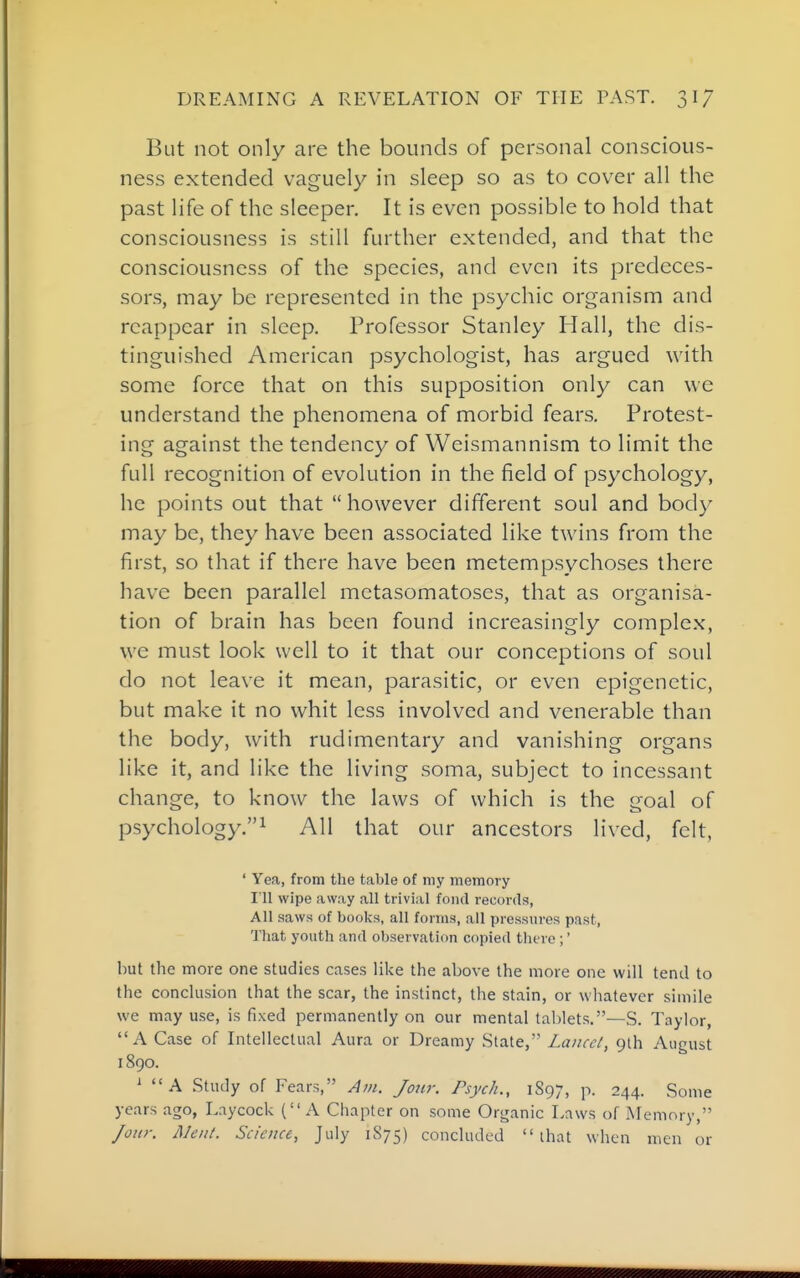 DREAMING A REVELATION OF THE PAST. 31/ But not only are the bounds of personal conscious- ness extended vaguely in sleep so as to cover all the past life of the sleeper. It is even possible to hold that consciousness is still further extended, and that the consciousness of the species, and even its predeces- sors, may be represented in the psychic organism and reappear in sleep. Professor Stanley Hall, the dis- tinguished American psychologist, has argued with some force that on this supposition only can we understand the phenomena of morbid fears. Protest- ing against the tendency of Weismannism to limit the full recognition of evolution in the field of psychology, he points out that  however different soul and body may be, they have been associated like twins from the first, so that if there have been metempsychoses there have been parallel mctasomatoses, that as organisa- tion of brain has been found increasingly complex, we must look well to it that our conceptions of soul do not leave it mean, parasitic, or even epigenetic, but make it no whit less involved and venerable than the body, with rudimentary and vanishing organs like it, and like the living soma, subject to incessant change, to know the laws of which is the goal of psychology.^ All that our ancestors lived, felt, ' Yea, from the table of my memory I'll wipe away all trivial fond records, All saws of books, all forms, all pressures past, That youth and observation copied there ;' hut the more one studies cases like tiie above the more one will tend to the concUision that the scar, the instinct, the stain, or whatever simile we may use, is fixed permanently on our mental tablets.—S. Taylor, A Case of Intellectual Aura or Dreamy State, Lancet, 9th August 1890. ^ A Study of Fears, Am. Jour. Psych., 1S97, p. 244. Some years ago, Laycock (A Chapter on some Organic Laws of Memory, /our. Men/. Science, July 1S75) concluded that when men or