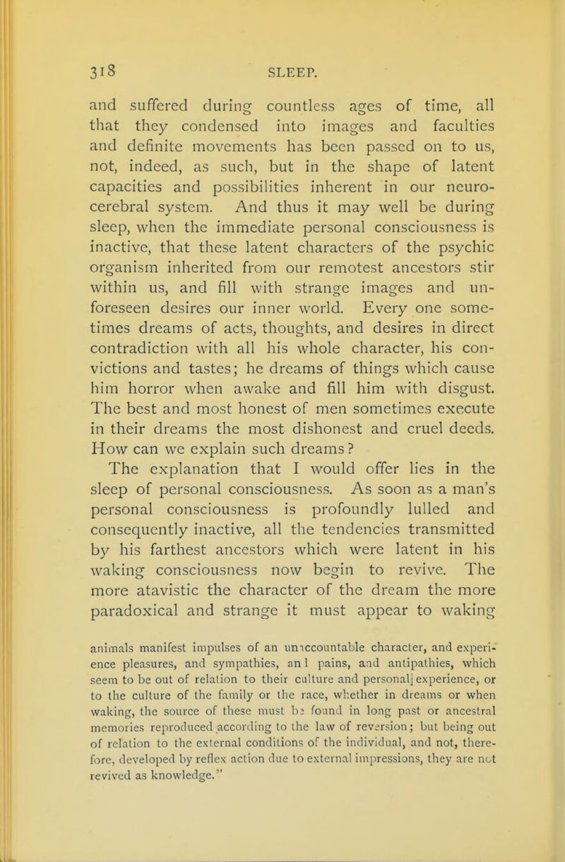 and suffered during countless ages of time, all that they condensed into images and faculties and definite movements has been passed on to us, not, indeed, as such, but in the shape of latent capacities and possibilities inherent in our neuro- cerebral system. And thus it may well be during sleep, when the immediate personal consciousness is inactive, that these latent characters of the psychic organism inherited from our remotest ancestors stir within us, and fill with strange images and un- foreseen desires our inner world. Every one some- times dreams of acts, thoughts, and desires in direct contradiction with all his whole character, his con- victions and tastes; he dreams of things which cause him horror when awake and fill him with disgust. The best and most honest of men sometimes execute in their dreams the most dishonest and cruel deeds. How can we explain such dreams ? The explanation that I would offer lies in the sleep of personal consciousness. As soon as a man's personal consciousness is profoundly lulled and consequently inactive, all the tendencies transmitted by his farthest ancestors which were latent in his waking consciousness now begin to revive. The more atavistic the character of the dream the more paradoxical and strange it must appear to waking animals manifest impulses of an umccountable character, and experi- ence pleasures, and sympathies, an 1 pains, and antipathies, which seem to be out of relation to their culture and personal] experience, or to the culture of the family or the race, whether in dreams or when waking, the source of these must found in long past or ancestral memories reproduced according to the law of reversion; but being out of relation to the external conditions of the individual, and not, there- fore, developed by reflex action due to external impressions, they are not revived as knowledge.