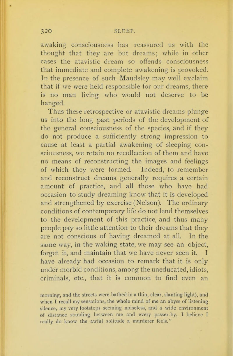 awaking consciousness has reassured us with the thought that they are but dreams; while in other cases the atavistic dream so offends consciousness that immediate and complete awakening is provoked. In the presence of such Maudsley m.iy well exclaim that if we were held responsible for our dreams, there is no man living who would not deserve to be hanged. Thus these retrospective or atavistic dreams plunge us into the long past periods of the development of the general consciousness of the species, and if they do not produce a sufficiently strong impression to cause at least a partial awakening of sleeping con- sciousness, we retain no recollection of them and have no means of reconstructing the images and feelings of which they were formed. Indeed, to remember and reconstruct dreams generally requires a certain amount of practice, and all those who have had occasion to study dreaming know that it is developed and strengthened by exercise (Nelson), The ordinary conditions of contemporary life do not lend themselves to the development of this practice, and thus many people pay so little attention to their dreams that they are not conscious of having dreamed at all. In the same way, in the waking state, we may see an object, forget it, and maintain that we have never seen it. I have already had occasion to remark that it is only under morbid conditions, among the uneducated, idiots, criminals, etc., that it is common to find even an morning, and the streets were bathed in a thin, clear, slanting light), and when I recall my sensations, the whole mind of me an abyss of listening silence, my very footsteps seeming noiseless, and a wide environment of distance standing between me and every passer-by, I believe I really do know the awful solitude a murderer feels.