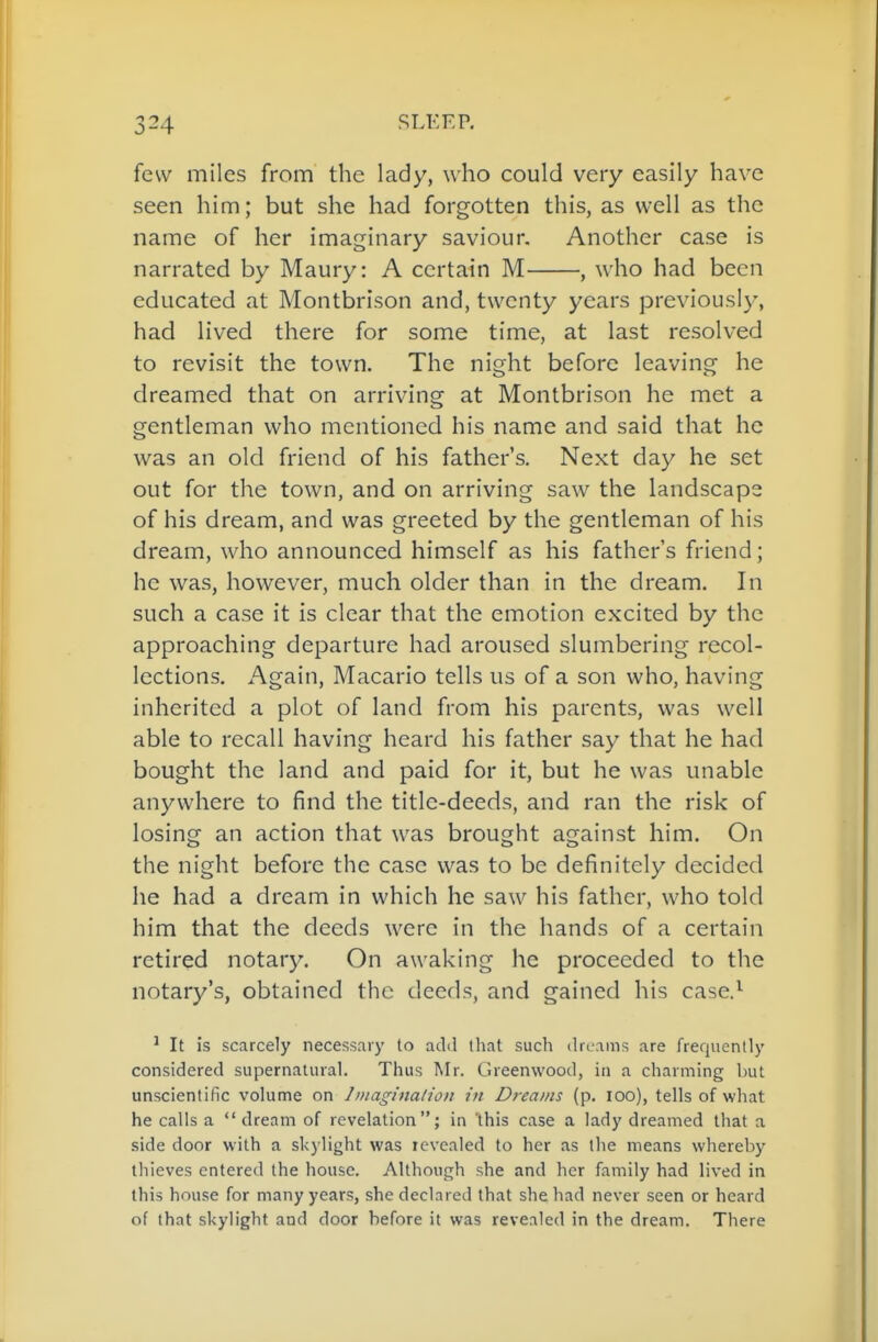 few miles from the lady, who could very easily have seen him; but she had forgotten this, as well as the name of her imaginary saviour. Another case is narrated by Maury: A certain M , who had been educated at Montbrlson and, twenty years previously, had lived there for some time, at last resolved to revisit the town. The night before leaving he dreamed that on arriving at Montbrison he met a gentleman who mentioned his name and said that he was an old friend of his father's. Next day he set out for the town, and on arriving saw the landscape of his dream, and was greeted by the gentleman of his dream, who announced himself as his father's friend; he was, however, much older than in the dream. In such a case it is clear that the emotion excited by the approaching departure had aroused slumbering recol- lections. Again, Macario tells us of a son who, having inherited a plot of land from his parents, was well able to recall having heard his father say that he had bought the land and paid for it, but he was unable anywhere to find the title-deeds, and ran the risk of losing an action that was brought against him. On the night before the case was to be definitely decided he had a dream in which he saw his father, who told him that the deeds were in the hands of a certain retired notary. On awaking he proceeded to the notary's, obtained the deeds, and gained his case.^ ' It is scarcely necessary to add tliat such dreams are frequently considered supernalural. Thus Mr. Greenwood, ia a charming but unscientific volume on Iniaginalion in Dreams (p. loo), tells of what he calls a  dream of revelation; in 'this case a lady dreamed that a side door with a skylight was levealed to her as the means whereby thieves entered the house. Although she and her family had lived in this house for many years, she declared that she had never seen or heard of that skylight and door before it was revealed in the dream. There