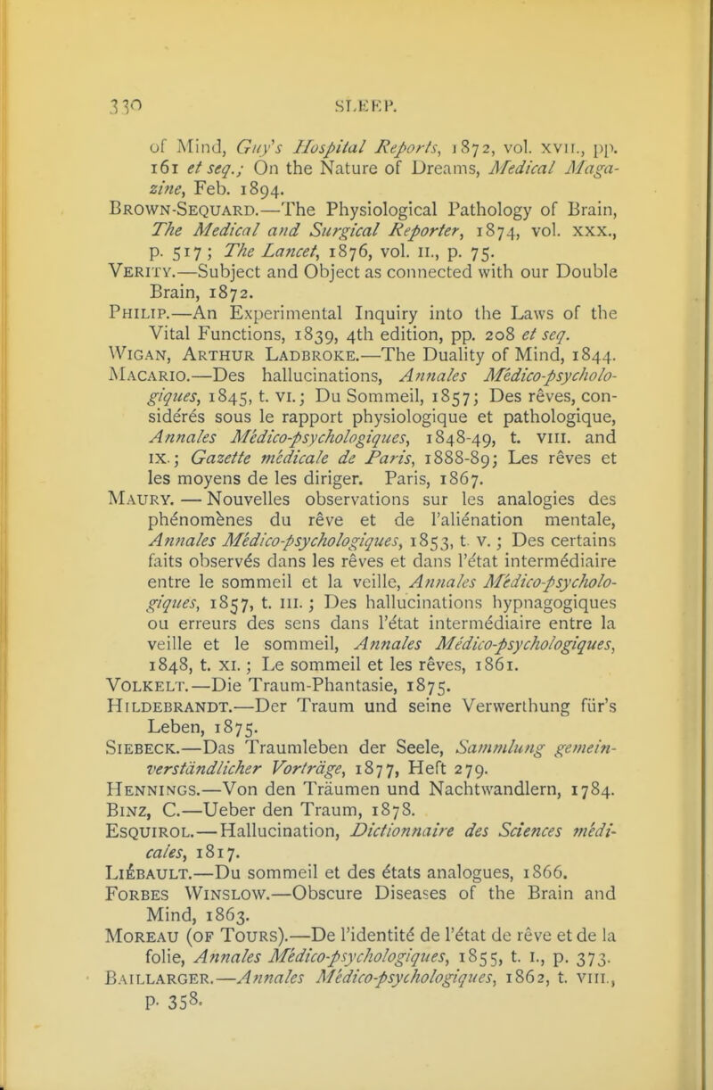 of Mind, Gii/s Hospital Reports^ 1872, vol. xvir., pp. 161 et seq.; On the Nature of Dreams, Medical Maga- zine, Feb, 1894. Brown-Sequard.—The Physiological Pathology of Brain, The Medical and Surgical Reporter, 1874, vol. xxx., p. 517; The Lancet, 1876, vol. 11., p. 75. Verity.—Subject and Object as connected with our Double Brain, 1872. Philip,—An Experimental Inquiry into the Laws of the Vital Functions, 1839, 4th edition, pp. 208 ei scq. WiGAN, Arthur Ladbroke,—The Duality of Mind, 1844. Macario,—Des hallucinations, Anfiales Medico-psycholo- giques, 1845, t. vi.; Du Sommeil, 1857; Des reves, con- sideres sous le rapport physiologique et pathologique, Annales Medico-psychologiques, 1848-49, t. viii. and IX.; Gazette tncdicale de Paris, 1888-89; Les reves et les moyens de les dinger. Paris, 1867. Maury. — Nouvelles observations sur les analogies des ph^nombnes du reve et de I'alienation mentale, Afifiales Medico-psychologiques, 1853, t. v,; Des certains faits observes dans les reves et dans I'^tat intermddiaire entre le sommeil et la veille, Annales Medico-psycholo- giques, 1857, t. III.; Des hallucinations hypnagogiques ou erreurs des sens dans I'^tat interm<^diaire entre la veille et le sommeil, Annales Medico-psychologiques, 1848, t. XI.; Le sommeil et les reves, 1861. VoLKELT.—Die Traum-Phantasie, 1875. Hildebrandt.—Der Traum und seine Vervverlhung fiir's Leben, 1875. SiEBECK,—Das Traumleben der Seele, Sammlung gemein- verstiindlicher Vortrdge, 1877, Heft 279. Hennings.—Von den Traumen und Nachtwandlern, 1784. BiNZ, C.—Ueber den Traum, 1878, Esquirol.—Hallucination, Dictionnaire des Sciences medi- cales, 1817. Li£bault,—Du sommeil et des dtats analogues, 1866. Forbes Winslow.—Obscure Diseases of the Brain and Mind, 1863, Moreau (of Tours),—De I'identit^ de I'^tat de reve et de la folie, Annales Medico-psychologiques, 1855, t, i., p, 373. Baillarger.—Afi7iales Medico-psychologiques, 1862, t. viii., P- 358.