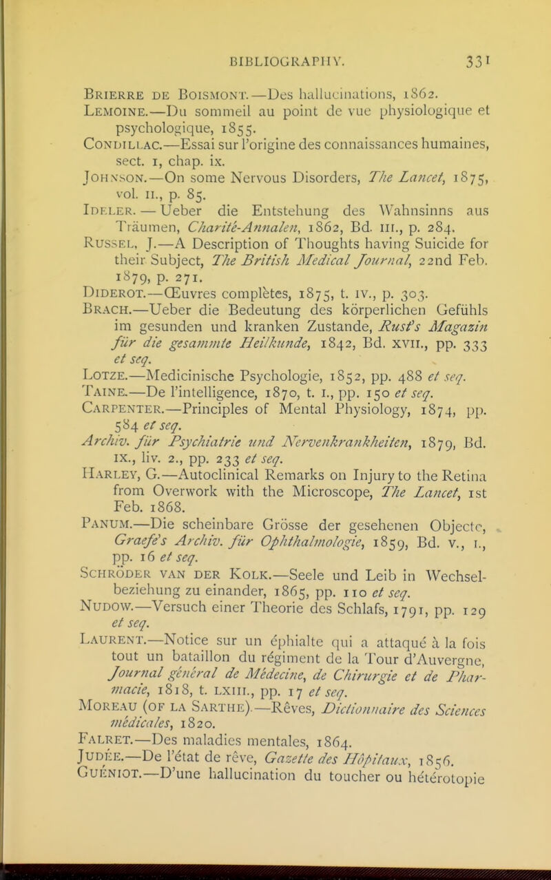 Brierre de Boismont.—Des hcillucinations, 1862. Lemoine.—Du sommeil au point de vue physiologique et psychologique, 1855. CoNDiLi.AC.—Essai sur I'origine des connaissances humaines, sect. I, chap. ix. Johnson.—On some Nervous Disorders, TJie Lancet, 1875, vol. II., p. 85. Idrler. — Ueber die Entstehung des Wahnsinns aus Traumen, Charite-Annalen, 1862, Bd. iii., p. 284. RussEL, J.—A Description of Thoughts having Suicide for their Subject, The British Medical Journal, 22nd Feb. 1S79, p. 271. Diderot.—CEuvres completes, 1875, t. iv., p. 303. Brack.—Ueber die Bedeutung des korperlichen Gefiihls im gesunden und kranken Zustande, Rusfs Alagazin filr die gesamuite Jdei/kunde, 1842, Bd. xvii., pp. 333 et seq. Lotze.—Medicinische Psycliologie, 1852, pp. 488 et seq. Taine.—De I'intelligence, 1870, t. i., pp. 150 et seq. Carpenter,—Principles of Mental Physiology, 1874, pp. 584 et seq. Archiv. filr Psychiatric und Nervenkrankheiten^ 1879, Bd. IX., liv. 2., pp. 233 et seq. Harley, G.—Autoclinical Remarks on Injury to the Retina from Overwork with the Microscope, The Lancet^ ist Feb. 1868. Panum.—Die scheinbare Crosse der gesehenen Objectc, ^ Graefe's Archiv. fiir Ophthalmologic, 1859, Bd. v., i., pp. 16 et seq. Schroder van der Kolk.—Seele und Leib in Wechsel- beziehung zu einander, 1865, pp. no et seq. NuDOw.—Vcrsuch einer Theorie des Schlafs, 1791, pp. 129 et seq. Laurent.—Notice sur un ephialte ciui a attaque a la fois tout un bataillon du regiment de la Tour d'Auvergne, Journal general de Medecine, de Chirurgie et de Phar- macie, 1818, t. lxiii., pp. 17 et seq. Moreau (of la Sarthe).—Reves, Dictionuaire des Sciences medicales, 1820. Falret.—Des maladies mentales, 1864. Judke.—De I'etat de reve, Gazette des Hdpifaux, 1856. Cueniot.—D'une hallucination du toucher ou heterolopie
