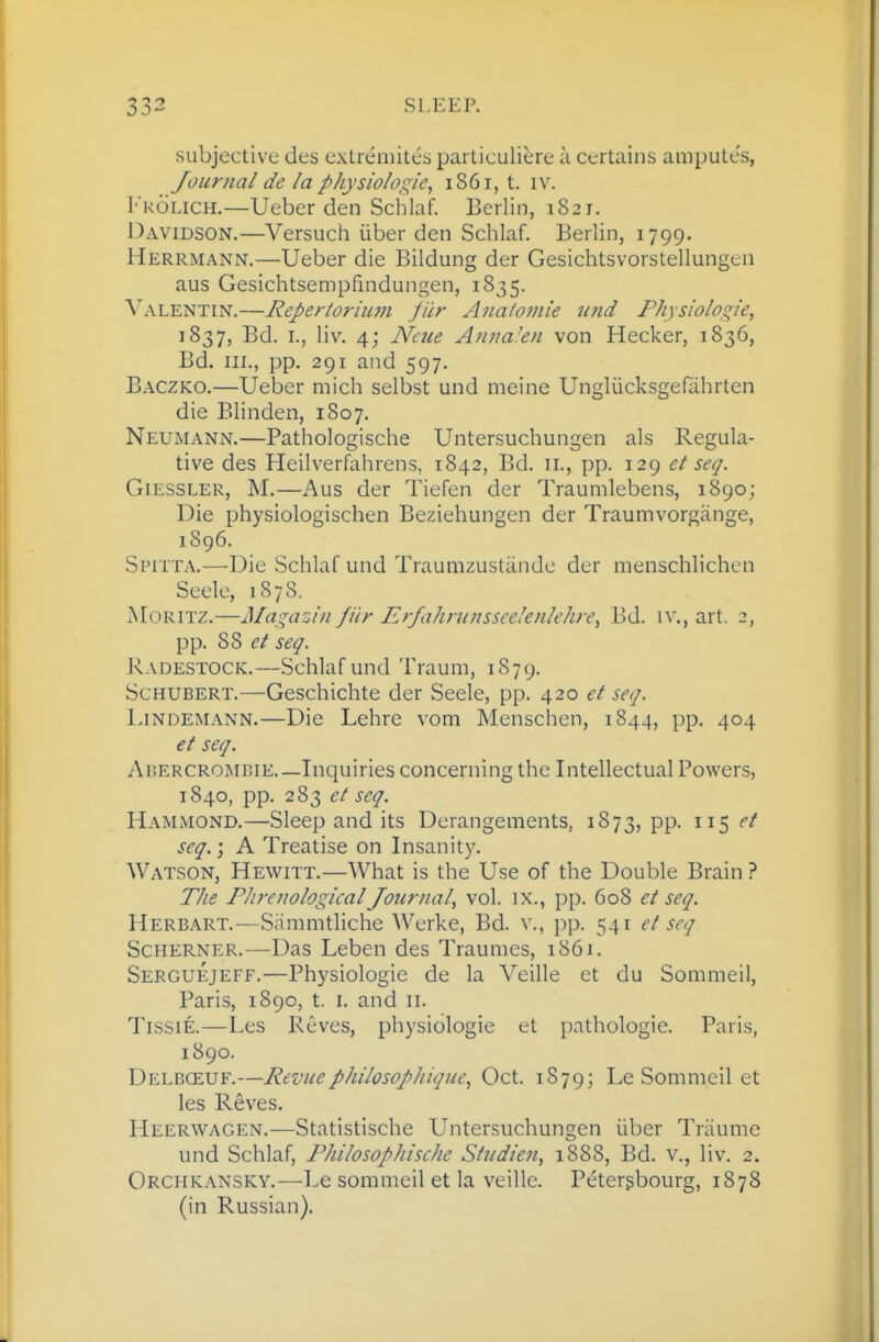 subjective des extremites particuliere a certains amputes, Journal de la physiologic^ 1861, t. iv. 1''k6lich.—Ueber den Schlaf. Berlin, 1S21. Davidson.—Versuch iiber den Schlaf. Berlin, 1799. Herrmann.—Ueber die Bildung der Gesichtsvorstellungen aus Gesichtsempfindungen, 1835. ^'ALENTIN.—Reperioriitm jiir Anatomic U7id Physiologic, 1837, Bd. I., liv. 4j N'cue Aiuta'cn von Hecker, 1836, Bd. HI., pp. 291 and 597. Baczko.—Ueber mich selbst und meine Ungliicksgefahrten die Blinden, 1S07. Neumann.—Pathologische Untersuchungen als Regula- tive des Heilverfahrens, 1842, Bd. 11., pp. 129 et seq. GiESSLER, M.—Aus der Tiefen der Traumlebens, 1890; Die physiologischen Beziehungen der Traumvorgange, 1896. Spitta.—Die Schlaf und Traumzustande der menschlichen Seele, 1878. jSIoritz.—Magazin filr Erfahninsseelenlehn\ Bd. iv., art. 2, pp. 88 et seq. Radestock.—Schlaf und Traum, 1879. Schubert.—Geschichte der Seele, pp. 420 seq. Ijndemann.—Die Lehre vom Menschen, 1844, pp. 404 et seq. Ar.ERCROi\ii!iE.—Inquiries concerning the Intellectual Powers, 1840, pp. 283 ct seq. Hammond.—Sleep and its Derangements, 1873, pp. 115 et seq.) A Treatise on Insanity. Watson, Hewitt.—What is the Use of the Double Brain ? The Phrenological Journal, vol. ix., pp. 608 et seq. Herbart.—Siimmtliche Werke, Bd. v., pp. 541 et seq Scherner.—Das Leben des Traumes, 1861. Serguejeff.—Physiologic de la Veille et du Sommeil, Paris, 1890, t. I. and 11. TissiE.—Les Reves, physiologic et pathologic. Paris, 1890. Delboeuf.—Revuephilosopliiquc, Oct. 1879; Le Sommeil ct les Reves. Heerwagen.—Statistische Untersuchungen iiber Triiume und Schlaf, Philosophische Stndieji, 1888, Bd. v., liv. 2. Orchkansky.—Le sommeil et la veille. Petergbourg, 1878 (in Russian).