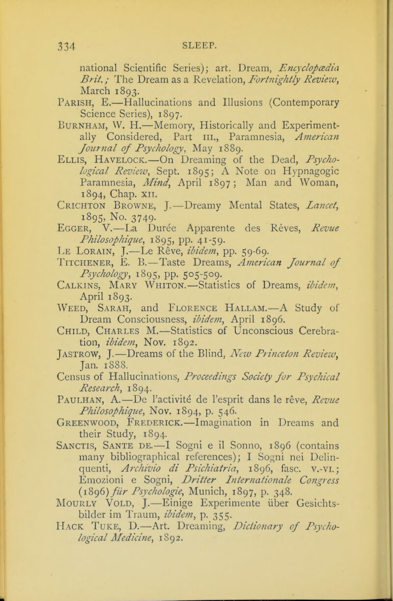 national Scientific Series); art. Dream, Encycloposdia Brit.; Tlie Dream as a Revelation, Fortnightly Review^ March 1893. Parish, E.—Hallucinations and Illusions (Contemporary Science Series), 1897. BuRNHAM, W. H.—Memory, Historically and Experiment- ally Considered, Part iii., Paramnesia, American Journal of Psychology^ May 1889. Ellis, Havelock.—On Dreaming of the Dead, Psycho- logical Review, Sept. 1895; ^ Note on Hypnagogic Paramnesia, Mind^ April 1897; Man and Woman, 1894, Chap. xiT. Crichton Browne, J.—Dreamy Mental States, Lancet, 1895, No. 3749. Egger, V.—La Dur^c Apparente des Reves, Revue Philosophigue, 1895, pp. 41-59. TjE Lorain, J.—Le Reve, ibidem, pp. 59-69. TiTCHENER, E. B.—Taste Dreams, American Journal of Psychology, 1895, pp. 505-509. Calkins, Mary Whiton.—Statistics of Dreams, ibidem, April 1893. Weed, Sarah, and Florence Hallam.—A Study of Dream Consciousness, ibidem, April 1896. Child, Charles M.—Statistics of Unconscious Cerebra- tion, ibidem, Nov. 1892. Jastrow, J.—Dreams of the Blind, New Princeton Review, Jan. 1888. Census of Hallucinations, Proceedings Society for Psychical Research, 1894. Paulhan, A.—De I'activite de I'esprit dans le reve. Revue Philosophique, Nov. 1894, p. 546. Greenwood, Frederick.—Imagination in Dreams and their Study, 1894. Sanctis, Sante de.—I Sogni e il Sonno, 1896 (contains many bibliographical references); I Sogni nei Delin- quent!, Archivio di Psichiatria, 1896, fasc. v.-vi.; Emozioni e Sogni, Dritter Internationale Congress {yZ^d) fiir Psychologic, Munich, 1897, p. 348. MouRLY VoLD, J.—Einige Experimente iiber Gesichts- bilder im Traum, ibidem, p. 355. Hack Tuke, D.—Art. Dreaming, Dictionary of Psycho- logical Medicine, 1S92.