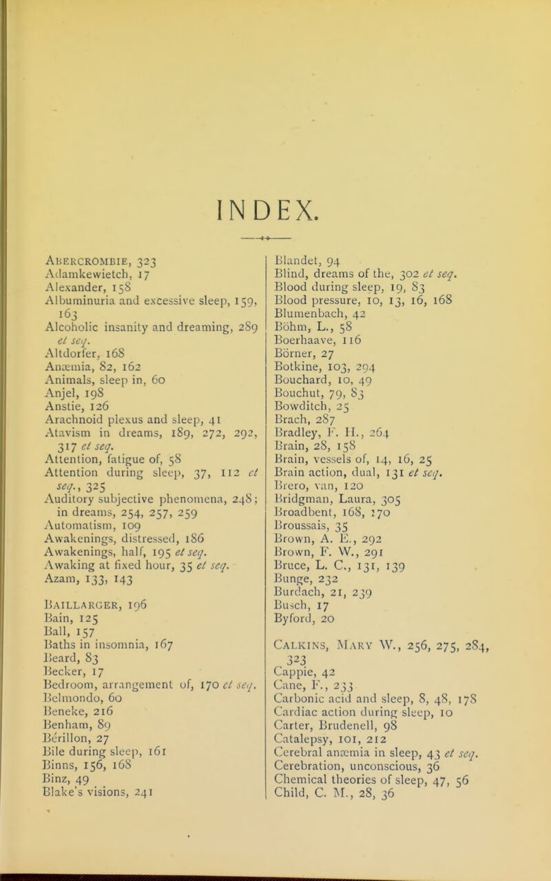 INDEX. AliERCROMBIE, 323 Adamkewietch, 17 Alexander, 158 Albuminuria and excessive sleep, 159, 163 Alcoholic insanity and dreaming, 2S9 ei seq. Altdorfer, 168 Anaemia, 82, 162 Animals, sleep in, 60 Anjel, 198 Anstie, 126 Arachnoid plexus and sleep, 41 Atavism in dreams, 189, 272, 292, 317 (?/ seq. Attention, fatigue of, 58 Attention during sleep, 37, 112 ct seq., 325 Auditory subjective phenomena, 248; in dreams, 254, 257, 259 Automatism, 109 Awakenings, distressed, 186 Awakenings, half, el seq. Awaking at fixed hour, 35 el seq. Azam, 133, 143 liAILLARGER, I96 Bain, 125 liall, 157 Baths in insomnia, 167 Beard, 83 Becker, 17 Bedroom, arrangement of, 170 cl seq. Bchnondo, 60 Beneke, 216 Benham, 89 Berillon, 27 Bile during sleep, 161 Binns, 156, 168 Binz, 49 Blake's visions, 241 Blandet, 94 Blind, dreams of the, 302 et seq. Blood during sleep, 19, 83 Blood pressure, 10, 13, 16, 168 Blumenbach, 42 Bohm, L., 58 Boerhaave, 116 Borner, 27 Botkine, 103, 294 Bouchard, 10, 49 Bouchut, 79, 83 Bowditch, 25 Brach, 2S7 Bradley, F. II., 264 Brain, 28, 158 Brain, vessels of, 14, l6, 25 Brain action, dual, i^l et seq. Brero, van, 120 Bridgman, Laura, 305 Broadbent, 168, 170 Broussais, 35 Brown, A. E., 292 Brown, F. W., 291 Bruce, L. C, 131, 139 Bunge, 232 Burdach, 21, 239 Busch, 17 By ford, 20 Calkins, Mary W., 256, 275, 284 323 Cappie, 42 Cane, F., 233 Carbonic acid and sleep, 8, 48, 178 Cardiac action during sleep, 10 Carter, Brudenell, 98 Catalepsy, loi, 212 Cerebral ana:mia in sleep, 43 et seq. Cerebration, unconscious, 36 Chemical theories of sleep, 47, 56 Child, C. M., 28, 36