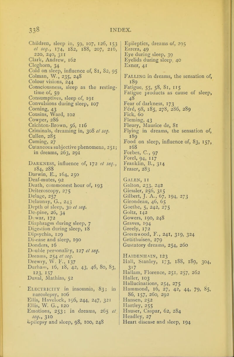 Children, sleep in, 59, 107, 126, 153 et s€(j., 174, 182, 188, 207, 216, 220, 240, 311 Clark, Andrew, 162 Clcghorn, 34 Cold on sleep, influence of, Si, 82, 95 Colman, W., 235, 248 Colour visions, 244 Consciousness, sleep as the resting- time of, 59 Consumptives, sleep of, 191 Convulsions during sleep, 107 Corning, 43 Cousins, Ward, 102 Cowper, 286 Cricliton-Brovvn, 56, 116 Criminals, dreaming in, 308 el seq. Cullen, 285 Cuming, 27 Cutaneous subjective phenomena, 251; in dreams, 263, 291 Darkness, influence of, 172 et seq., 184, 288 Darwin, E., 164, 250 Deaf-mutes, 92 Death, commonest hour of, 193 Deiteroscopy, 275 Delaj^e, 257 Delaunay, G., 243 Df pth ol sleep, 30 et seq. Dc-pine, 26, 34 Dvvar, 172 Diaphragm during sleep, 7 Di^jCstion during sleep, 18 Dipsychia, 129 Disease and sleep, 190 Donders, 16 Diiuble personality, 127 et seq. Dreams, 254 et seq. Drewry, VV. F., 137 Durham, 16, 18, 42, 43, 46, 80, 83, 123, 157 Duval, Mathias, 52 Electricity in insomnia, 83; in narcolepsy, 106 Ellis, Hnvelock, 196, 244, 247, 321 Ellis, W. G., 120 Emotions, 253; in dreams, 265 cl seq.., 310 l^pilepsy and sleep, 98, 100, 248 Epileptics, dreams of, 295 Errera, 49 Eye during sleep, 39 Eyelids during sleep, 40 Exner, 41 Falling in dreams, the sensation of, 189 Fatigue, 55, 58, 81, 115 Fatigue products as cause of sleep, 48 Fear of darkness, 173 Fere, 98, 185, 278, 286, 289 Fick, 60 Fleming, 43 Fleury, Maurice de, 8r Flying in dreams, the sensation of, 189 Food on sleep, influence of, 83, 157, 168 Forbes, C, 97 Forel, 94, 117 Franklin, B., 314 Eraser, 283 Galen, ii Galton, 233, 242 Giessler, 256, 315 Gilbert, J. A., 67, 194, 273 Girondeau, 46, 65 Goethe, 5, 242, 275 Goltz, 142 Gowers, 190, 248 Graves, 194 Greely, 172 Greenwood, F., 241, 319, 324 Grtiithuisen, 279 Gustatory dreams, 254, 260 Hatdeniimn, 123 Hall, Stanley, 173, 188, 189, 304, 317 Hallam, Florence, 251, 257, 262 Ilaller, 103 Hallucinations, 254, 275 Hammond, 16, 27, 42, 44, 79, 85, 86, 157, 260, 292 Hansen, 252 Hartley, 255 Hauser, Caspar, 62, 284 Headley, 27 Heart disease and sleep, 194