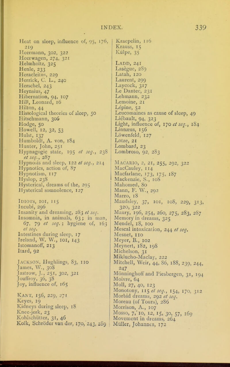 Heat on sleep, influence of, 95, 176, 219 Heeniiann, 302, 322 Heerwagen, 274, 321 Helmholtz, 325 Henle, 233 Heracleitii^, 229 Herrick, C. L., 240 Ilerschel, 243 Heynsius, 47 Hibernation, 94, 107 Hill, Leonard, 16 Hilton, 44 Histological theories of sleep, 50 Hitschmann, 306 Hodge, 50 Howell, 12, 32, S3 Hulst, 137 Humboldt, A. von, 184 Hunter, John, 251 Hypnagogic state, 195 et seq., 238 ei seq., 287 Hypnosis and sleep, 122 el seq., 214 Hypnotics, action of, 87 Hypnotism, 117 Hyslop, 238 Hysterical, dreams of the, 295 Hysterical somnolence, 127 H)ioi'S, loi, 115 Incubi, 296 Insanity and dreaming, 283 el seq. Insomnia, in animals, 63; in man, 67, 79 el seq. : hygiene of, 163 el seq. Intestines during sleep, 17 Ireland, W. W., loi, 1/^3 Istomanoff, 213 Itard, 92 Jackson, Ilughlings, 83, no James, W., 30S jastrow, ]., 25r, 302, 321 Jouffroy, 36, 38 Joy, influence of, 165 Kant, 156, 229, 271 Keyes, 19 Kidneys during sleep, 18 Kneo-Jerk, 23 Kohlschiittcr, 31, 46 Kolk, Schroder van der, 170, 243, 2S9 Kraepeiin, 116 Krauss, 15 Kulpe, 35 Ladd, 241 Lasegue, 2S9 Latah, 120 Laurent, 299 Laycock, 317 Le Dantec, 231 Lehmann, 232 Lemoine, 21 Lepine, 52 Leucomaines as cause of sleep, 49 Liebault, 94, 323 Light, influence of, \']0 et seq..^ 184 Linnoeus, 156 Lowenfeld, 127 Lotze, 21 Lombard, 23 Lombroso, 92, 2S3 Macario, 2, 21, 255, 292, 322 IMacCauley, 114 Macfarlane, 173, 175, 187 Mackenzie, S., 108 Mahomed, 80 Mann, F. \V., 292 Marro, i8 Maudsley, 37, 101, 108, 229, 313, 320, 322 Maury, 196, 254, 260, 275, 283, 287 Memory in dreams, 325 Mendel, 18, 100 Mescal intoxication, 244 el seq. Mesnet, no Meyer, B., 102 Meynert, 182, 198 Michelson, 31 Miklucho-Maclay, 222 Mitchell, Weir, 44, 86, 188, 239, 244, 247 Monninghoff and Piesbergen, 31, 194 Moivre, 64 Moll, 27, 40, 123 Monotony, \\<^elseq., 154, 170, 312 Morbid dreams, 292 et seq. Moreau (of Tours), 286 Morrison, A., 107 Mosso, 7,'10, 12, 15, 30, 57, 169 Movement in dreams, 264 MUller, Johannes, 172