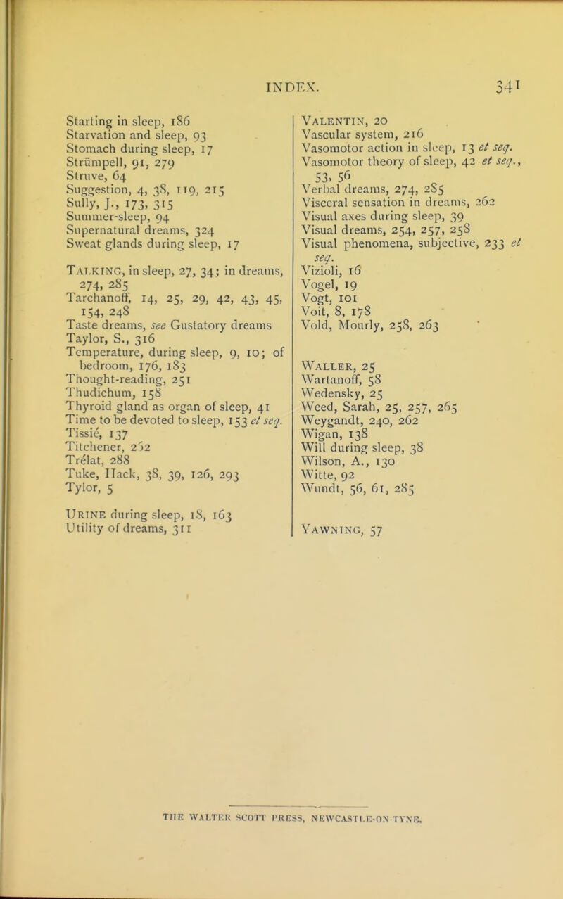 Starting in sleep, 186 Starvation and sleep, 93 Stomach during sleep, 17 Strumpell, 91, 279 Struve, 64 Suggestion, 4, 38, 119, 215 Sully, J., 173, 315 Summer-sleep, 94 Supernatural dreams, 324 Sweat glands during sleep, 17 Talking, in sleep, 27, 34; in dreams, 274, 285 Tarchanoff, 14, 25, 29, 42, 43, 45, 154, 248 Taste dreams, see Gustatory dreams Taylor, S., 316 Temperature, during sleep, 9, 10; of bedroom, 176, 183 Thought-reading, 251 Thudichum, 158 Thyroid gland as organ of sleep, 41 Time to be devoted to sleep, 153 et seq. Tissie, 137 Titchener, 252 Trelat, 288 Tuke, Hack, 38, 39, 126, 293 Tylor, 5 Urine during sleep, iS, 163 Utility of dreams, 31 r Valentin, 20 Vascular system, 216 Vasomotor action in sleep, 13 seq. Vasomotor theory of sleep, 42 ei seq., S3. 56 Verbal dreams, 274, 285 Visceral sensation in dreams, 262 Visual axes during sleep, 39 Visual dreams, 254, 257, 258 Visual phenomena, subjective, 233 et seq. Vizioli, 16 Vogel, 19 Vogt, 101 Voit, 8, 17S Void, Hourly, 25S, 263 Waller, 25 Wartanoff, 58 Wedensky, 25 Weed, Sarah, 25, 257, 265 Weygandt, 240, 262 Wigan, 138 Will during sleep, 38 Wilson, A., 130 Witte, 92 Wundt, 56, 61, 285 Yawning, 57 TIIK WALTICU SCOTT I'RESS, NEWCASTI.K-ON TVNIJ,