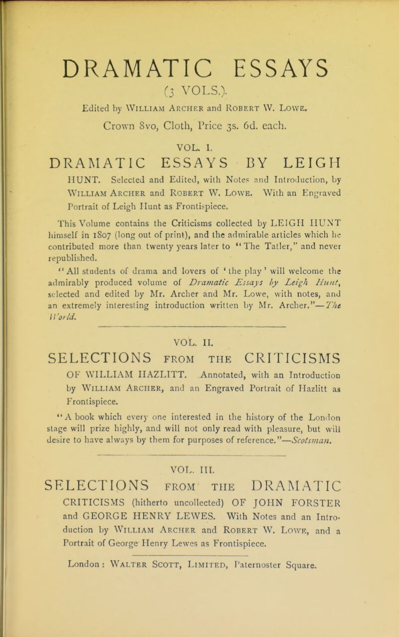 DRAMATIC ESSAYS (3 VOLS.). Edited by William Archer and Robert W. Lowe. Crown Svo, Cloth, Price 3s. 6d. each. VOL. L DRAMATIC ESSAYS BY LEIGH HUNT. Selected and Edited, with Notes and Introduction, by William Archer and Robert W. Lowe. With an Engraved Portrait of Leigh Hunt as Frontispiece. This Volume contains the Criticisms collected by LEIGH HUNT himself in 1807 (long out of print), and the admirable articles which lie contributed more than twenty years later to The Tatler, and never republished. All students of drama and lovers of 'the play' will welcome the admirably produced volume of Dramatic Essays by Lei^h Hunt, selected and edited by Mr. Archer and Mr, Lowe, with notes, and an extremely interesting introduction written by Mr. Archer.—77;* Woild. VOL. H. SELECTIONS from the CRITICISMS OF WILLLYM HAZLITT. Annotated, with an Introduction by William Archer, and an Engraved Portrait of Hazlitt as Frontispiece. A book which every one interested in the history of the London stage will prize highly, and will not only read with pleasure, but will desire to have always by them for purposes of reference.—Scotsman. VOL. III. SELECTIONS from the DRAMATIC CRITICISMS (hitherto uncollected) OF JOHN FORSTER and GEORGE HENRY LEWES. With Notes and an Intro- duction by William Archer and Robert W. Lowk, and a Portrait of George Henry Lewes as Frontispiece.