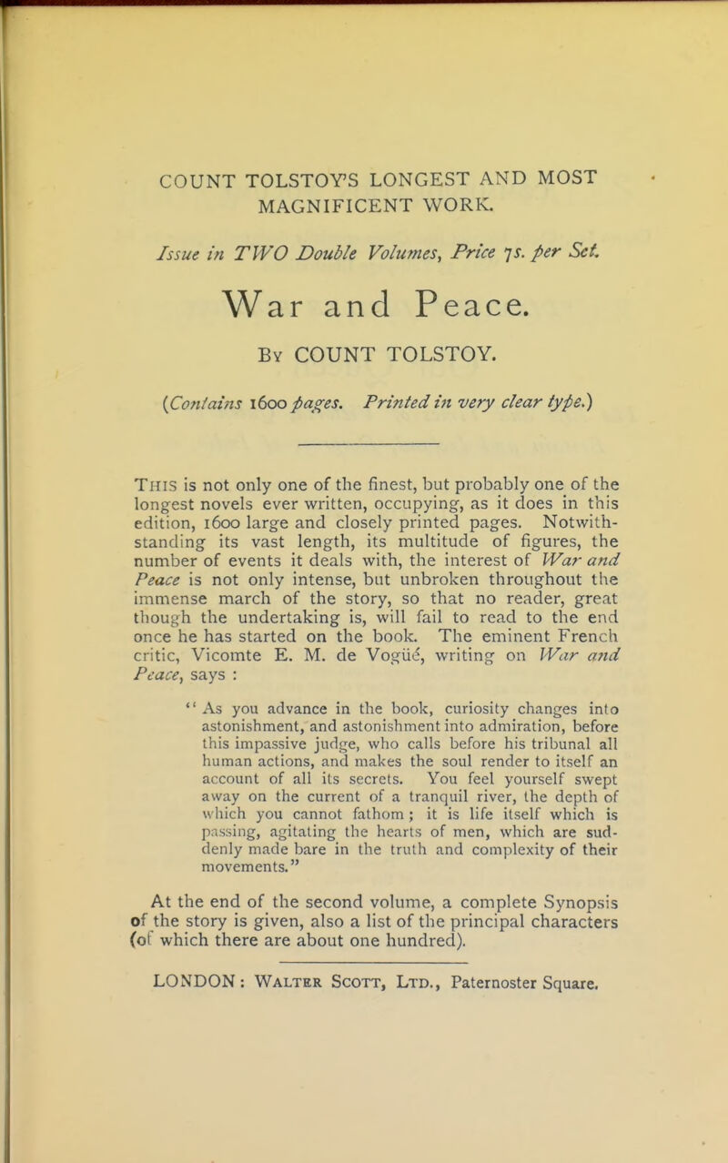 COUNT TOLSTOY'S LONGEST AND MOST MAGNIFICENT WORK. Issue in TWO Double Volumes, Price ys. per Set War and Peace. By count TOLSTOY. {Contains \(x>o pages. Printed in very clear type.) This is not only one of the finest, but probably one of the longest novels ever vi^ritten, occupying, as it does in this edition, 1600 large and closely printed pages. Notwith- standing its vast length, its multitude of figures, the number of events it deals with, the interest of War and Peace is not only intense, but unbroken throughout the immense march of the story, so that no reader, great though the undertaking is, will fail to read to the end once he has started on the book. The eminent French critic, Vicomte E. M. de Vogiid, writing on War afid Peace, says : *' As you advance in the book, curiosity changes into astonishment, and astonishment into admiration, before this impassive judge, who calls before his tribunal all human actions, and makes the soul render to itself an account of all its secrets. You feel yourself swept away on the current of a tranquil river, the depth of which you cannot fathom ; it is life itself which is passing, agitating the hearts of men, which are sud- denly made bare in the truth and complexity of their movements. At the end of the second volume, a complete Synopsis of the story is given, also a list of the principal characters (of which there are about one hundred).