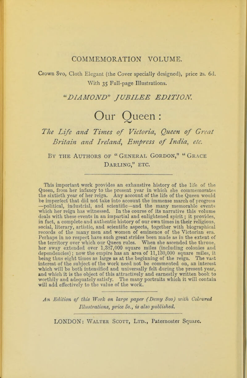 COMMEMORATION VOLUME. Crown Svo, Cloth Elegant (the Cover specially designed), price 2s. 6d. The Life and Times of Victoria^ Queen of Great Britain and Ireland, Empress of hidia, etc. By the Authors of  General Gordon, *' Grace Darling, etc. This important work provides an exhaustive history of the life of the Queen, from her infancy to the present j'ear in which she commemorates the sixtieth year of her reign. Any account of the life of the Queen would be imperfect tliat did not take into account the immense march of i>rogress —political, industrial, and scientific—and the many memorable events which her reign has witnessed. In the course of its narrative this volume deals with these events in an impartial and enliglitened spirit; it proxies, in fact, a complete and authentic history of our own times in their religious, social, literary, artistic, and scientific aspects, together with biographical records of the many men and women of eminence of the Victorian era. Perhaps in no respect have such great strides been made as in the extent of the territory over which oar Queen rules. When she ascended the throne, her sway extended over 1,387,000 square miles (including colonies and dependencies); now the empire has an area of 11,130,000 square miles, it being tlius eight times as large as at the beginning of the reign. The vast interest of the subject of the work need not be commented on, an interest which will be both intensified and universally felt during the present year, and which it is the object of this attractively and earnestly written book to worthily and adequately satisfy. The many portraits which it will contain wDl add eflfectively to the value of the work. An Edition of this Work on large paper (Demy Svo) with Coloured With 35 Full-page Illustrations. DIAMOND JUBILEE EDITION. Illustrations, price 5s., is also published.