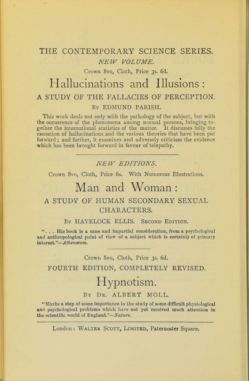 THE CONTEMPORARY SCIENCE SERIES. NEW VOLUME. Crown 8vo, Cloth, Price 3s. 6d, Hallucinations and Illusions : A STUDY OF THE FALLACIES OF PERCEPTION. By EDMUND PARISH. This work deals not only with the pathology of the subject, but with the occurrence of the phenomena among normal persons, bringing to- gether the international statistics of the matter. It discusses fully the causation of hallucinations and the various theories that have been put forward ; and further, it examines and adversely criticises the evidence which has been brought forward in favour of telepathy. NEW EDITIONS. Crown 8vo, Cloth, Price 6s. With Numerous Illustrations, Man and Woman : A STUDY OF HUMAN SECONDARY SEXUAL CHARACTERS. By HAVELOCK ELLIS. Second Edition. ... His book is a sane and impartial consideration, from a psychological and anthropological point of view of a subject which is certainly of primary interest.—Athenceum. Crown 8vo, Cloth, Price 3s. 6d. FOURTH EDITION, COMPLETELY REVISED. Hypnotism. By Dr. ALBERT MOLL.  Marks a step of some importance in the study of some difficult physiological and psychological problems which have not yet received much attention in the scientific world of Engla,nd.—Nature.