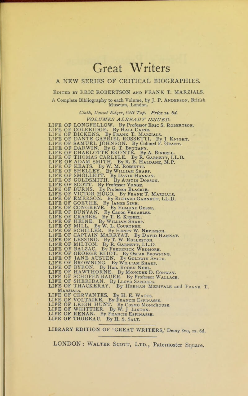 Great Writers A NEW SERIES OF CRITICAL BIOGRAPHIES. Edited by ERIC ROBERTSON and FRANK T. MARZIALS. A Complete Bibliography to each Volume, by J. P. Anderson, British Museum, London. Cloth, Uncut Edges, Gilt Top. Price is. 6d. VOLUMES ALREADY ISSUED. LIFE OF LONGFELLOW. By Professor Eric S. Robertson. LIFE OF COLERIDGE. By Hall Caine. LIFE OF DICKENS. By Frank T. Marzials. LIFE OF DANTE GABRIEL ROSSETTI. By J. Knight. LIFE OF SAMUEL JOHNSON. By Colonel F. Grant. LIFE OF DARWIN. By G. T. Bkttany. LIFE OF CHARLOTTE BRONTE. By A. Birrell. LIFE OF THOMAS CARLYLE. By R. Garnett, LL.D. LIFE OF ADAM SMITH. By R. B. Haldane, M.P. LIFE OF KEATS. By W. M. Rossetti. LIFE OF SHELLEY. By William Sharp. LIFE OF SMOLLETT. By David Hannav. LIFE OF GOLDSMITH. By Austin Dobson. LIFE OF SCOTT. By Professor Yonge. LIFE OF BURNS. By Professor Blackie. LIFE OF VICTOR HUGO. By Frank T. Marzials. LIFE OF EMERSON. By Richard Garnett, LL.D. LIFE OF GOETHE. By James Simk. LIFE OF CONGREVE. By Edmund Gosse. LIFE OF BUNYAN. By Canon Venables. LIFE OF CRABBE. By T. E. Kebbel. LIFE OF HEINE. By William Sharp. LIFE OF MILL. By W. L. Courtney. LIFE OF SCHILLER. By Henry W. Nevinson. LIFE OF CAPTAIN MARRY AT. By David Hannay. LIFE OF LESSING. By T. W. Rolleston. LIFE OF MILTON. By R. Garnett, LL.D. LIFE OF BALZAC. By Frederick Wedmore. LIFE OF GEORGE ELIOT. By Oscar Browning. LIFE OF JANE AUSTEN. By Goldwin Smith. LIFE OF BROWNING. By William Sharp. LIFE OF BYRON. By Hon. Roden Noel. LIFE OF HAWTHORNE. By Moncurb D. Conway. LIFE OF SCHOPENHAUER. By Professor Wallace. LIFE OF SHERIDAN. By Lloyd Sanders. LIFE OF THACKERAY. By Herman Merivale and Frank T. Marzials. LIFE OF CERVANTES. By H. E. Watts. LIFE OF VOLTAIRE. By Francis Espinasse. LIFE OF LEIGH HUNT. By Cosmo Monkhouse. LIFE OF WHITTIER. By W. J Linton. LIFE OF RENAN. By Francis Espinasse. LIFE OF THOREAU. By H. S. Salt. LIBRARY EDITION OF 'GREAT WRITERS,' Demy 8vo, z%. (A.