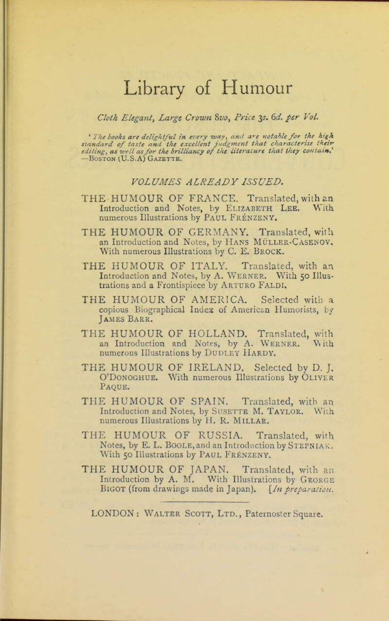 Library of Humour Cloth Elegant^ Large Crown 8o<7, Price y. 6d. per Vol. ' J'he books are delightful in every may, ami we notahle for the hgk standard of taste and the excellent judgment that characterise their editing, as ivell as for the brilliancy of the iiteralure tiiat they contain^ —Boston (U.S.A) Gazette. VOLUMES ALREADY ISSUED. THE HUMOUR OF FRANCE. Translated, wiih an Introduction and Notes, by Elizabeth Lee. With numerous Illustrations by Paul FrenzeNY. THE HUMOUR OF GERMANY. Translated, with an Introduciion and Notes, by Hans Muller-Casenov. With numerous Illustrations by C. E. Brock. THE HUMOUR OF ITALY. Translated, with ar\ Introduction and Notes, by A, Werner. With 50 Illus- trations and a Frontispiece by Arturo Faldi. THE HUMOUR OF AMERICA. Selected with a copious Biographical Index of American Humorists, by James Barr. THE HUMOUR OF HOLLAND. Translated, with an Introduction and Notes, by A. Werner. Wiih numerous Illustrations by Dudley Hardy. THE HUMOUR OF IRELAND. Selected by D. J. O'DoNOGHUE. With numerous Illustrations by Oliver Paque. THE HUMOUR OF SPAIN. Translated, with an Introduction and Notes, by Surette M. Taylor. Wiih numerous Illustrations by H. R. Millar. THE HUMOUR OF RUSSIA. Translated, with Notes, by E. L. Boole, and an IiUtodnction by Stepniak. With 50 Illustrations by Paul Fr^nzeny. THE HUMOUR OF JAPAN. Translated, with an Introduction by A. M. With Illustrations by George Bigot (from drawings made in Japan). [/« preparalion.