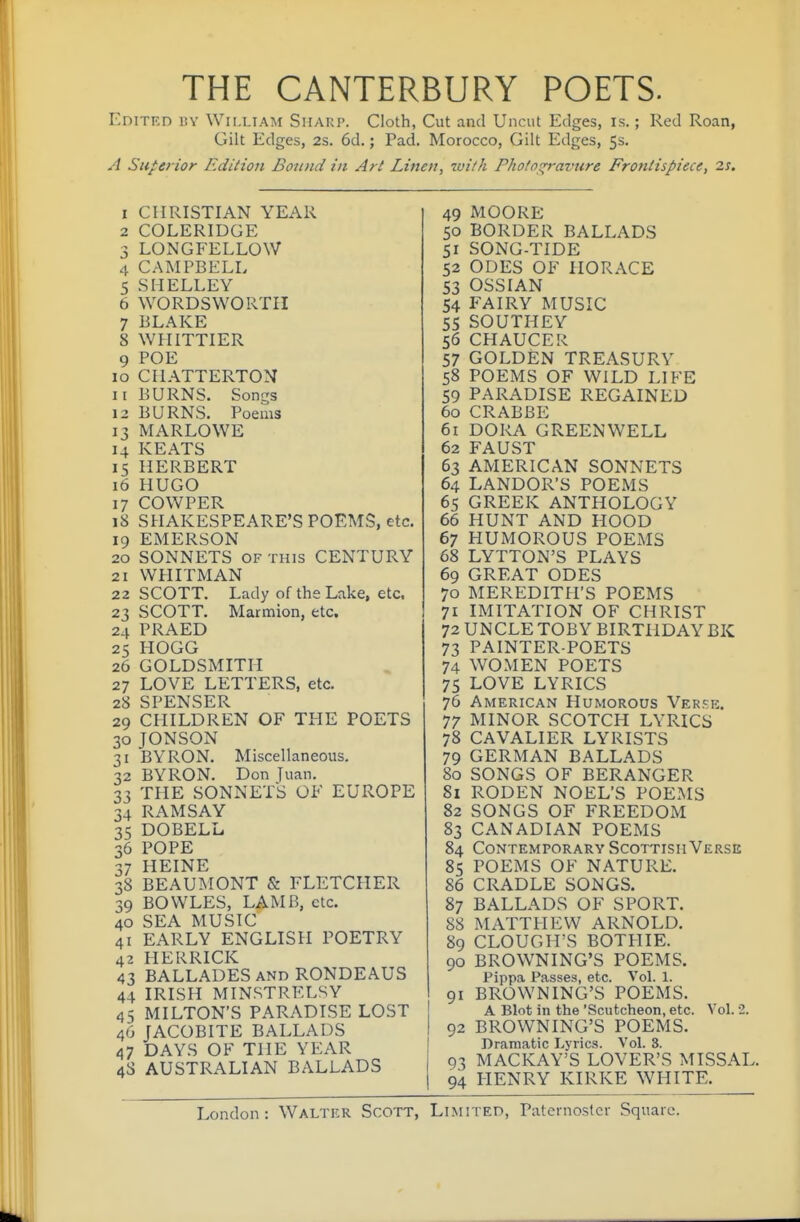 THE CANTERBURY POETS. EniTKD i!V William Shaup. Cloth, Cut and Uncut Edges, is.; Red Roan, Gilt Edges, 2s. 6d.; Pad, Morocco, Gilt Edges, 5s. A Superior Edition Bound in Art Linen, with Phofo^avure Frontispiece, 2s. 1 CHRISTIAN YEAR 2 COLERIDGE 3 LONGFELLOW 4 CAMPBELL 5 SHELLEY 6 WORDSWORTH 7 BLAKE 8 WHITTIER 9 POE 10 CIIATTERTON 11 BURNS. Songs 12 BURNS. Poems 13 MARLOWE 14 KEATS 15 HERBERT 16 HUGO 17 COWPER 18 SHAKESPEARE'S POEMS, etc, 19 EMERSON 20 SONNETS OF THIS CENTURY 21 WHITMAN 22 SCOTT. Lady of the Lake, etc. 23 SCOTT. Marmion, etc. 24 PRAED 25 HOGG 26 GOLDSMITH 27 LOVE LETTERS, etc. 28 SPENSER 29 CHILDREN OF THE POETS 30 JONSON 31 BYRON. Miscellaneous. 32 BYRON. Don Juan. 33 THE SONNETS OF EUROPE 34 RAMSAY 35 DOBELL 36 POPE 37 HEINE 38 BEAUMONT & FLETCHER 39 BOWLES, LAMB, etc. 40 SEA MUSIC 41 EARLY ENGLISH POETRY 42 HERRICK 43 BALLADES AND RONDEAUS 44 IRISH MINSTRELSY 45 MILTON'S PARADISE LOST 46 JACOBITE BALLADS 47 DAYS OF THE YEAR 48 AUSTRALIAN BALLADS 49 MOORE 50 BORDER BALLADS 51 SONG-TIDE 52 ODES OF HORACE 53 OSSIAN 54 FAIRY MUSIC 55 SOUTHEY 56 CHAUCER 57 GOLDEN TREASURY 58 POEMS OF WILD LIFE 59 PARADISE REGAINED 60 CRABBE 61 DORA GREENWELL 62 FAUST 63 AMERICAN SONNETS 64 LANDOR'S POEMS 65 GREEK ANTHOLOGY 66 HUNT AND HOOD 67 HUMOROUS POEMS 68 LYTTON'S PLAYS 69 GREAT ODES 70 MEREDITH'S POEMS 71 IMITATION OF CHRIST 72 UNCLE TOBY BIRTHDAY BK 73 PAINTER-POETS 74 WOMEN POETS 75 LOVE LYRICS 76 American Humorous Verkk. 77 MINOR SCOTCH LYRICS 78 CAVALIER LYRISTS 79 GERMAN BALLADS 80 SONGS OF BERANGER 81 RODEN NOEL'S POEMS 82 SONGS OF FREEDOM 83 CANADIAN POEMS 84 Contemporary Scottish Verse 85 POEMS OF NATURE. 86 CRADLE SONGS. 87 BALLADS OF SPORT. 88 MATTHEW ARNOLD. 89 CLOUGH'S BOTPIIE. 90 BROWNING'S POEMS. Pippa Passes, etc. Vol. 1. 91 BROWNING'S POEMS. A Blot in the 'Scutcheon, etc. Vol. 2. 92 BROWNING'S POEMS. Dramatic Lyrics. Vol. 3. 93 MACKAY'S LOVER'S MISSAL. 94 HENRY KIRKE WHITE. London: Walter Scott, Limited, Paterno.ster Square.