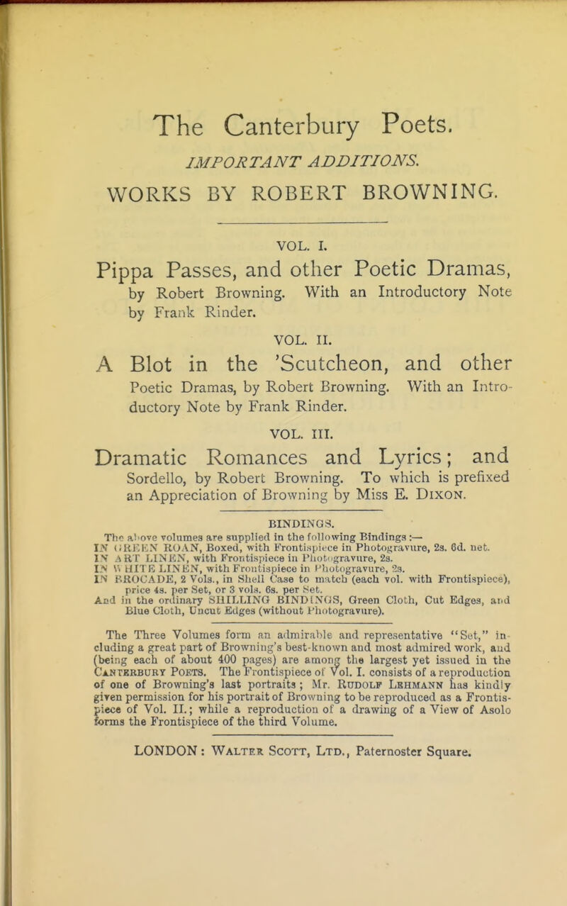 IMPORTANT ADDITIONS. WORKS BY ROBERT BROWNING. VOL. I. Pippa Passes, and other Poetic Dramas, by Robert Browning. With an Introductory Note by Frank Kinder. VOL. n. A Blot in the 'Scutcheon, and other Poetic Dramas, by Robert Browning. With an Intro- ductory Note by Frank Rinder. VOL. HL Dramatic Romances and Lyrics; and Bordello, by Robert Browning. To which is prefixed an Appreciation of Browning by Miss E. Dixon. BINDINGS. The ai'ove voluraes are supplied in the following Bindings :— IN (;REKN roan, Boxed, with Kronti.spitce in Photogravure, 23. 6d. net. !>' .MIT LINEN, with Frontispiece in Pliotngravure, 2s. I-N \> HITR LINEN, with Frontispiece in i-'hotogravure, 23. IN BROCADE, 2 Vols., in Shell Case to m^tch (each yoI. with Frontispiece), price 4s. per Set, or 3 vols. 6s. per Set. And in the onlinary SHILLING BINDINGS, Green Cloth, Cut Edges, and Blue Cloth, Uncut Edges (without I'hotogravure). The Three Volumes form nn admirable and representative Set, in eluding a great part of Browning's best-known and most admired work, aud (being each of about 400 pages) are amon the largest yet issued in the Canterbury Poets. The Frontispiece ot Vol. I. consists of a reproduction of one of Browning's last portraits ; Mr. RuDOLF' Lbhmann has kindly giren permission for his portrait of Browning to be reproduced as a Frontis- piece of Vol. IL; while a reproduction of a drawing of a View of Asolo forms the Fronti-spiece of the third Volume.