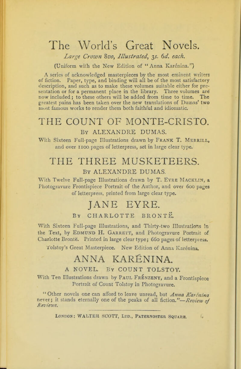 The World's Great Novels. Large Crown 2>vo, Illustrated, y. 6d. each. (Uniform with the New Edition of Anna Karenina.) A series of acknowledged masterpieces by the most eminent writers of fiction. Paper, type, and binding will all be of the most satisfactory «;escription, and such as to make these volumes suitable either for pre- sentation or for a permanent place in the library. Three volumes are now included ; to these others will be added from time to time. The greatest pains has been taken over the new translations of Dumas' two must famous works to render them both faithful and idiomatic. THE COUNT OF MONTE-CRISTO. By ALEXANDRE DUMAS. Wiih Sixteen Full-page Illustrations drawn by Frank T. Merrill, and over iioo pages of letterpress, set in large clear type. THE THREE MUSKETEERS. By ALEXANDRE DUMAS. With Twelve Full-page Illustrations drawn by T. Eyre Macict.in, a Photogravure Frontispiece Portrait of the Author, and over 600 pages of letterpress, printed from large clear type. JANE EYRE. By CHARLOTTE BRONTE. With Sixteen Full-page Illustrations, and Thirty-two Illustrations :n the Text, by Edmund H. Garrett, and Photogravure Portrait of Charlotte Bronte. Printed in large clear type; 660 pages of letterpress. Tolstoy's Great Masterpiece. New Edition of Anna Karenina. ANNA KARfiNINA. A NOVEL. By COUNT TOLSTOY. With Ten Illustrations drawn by Paul Frenzeny, and a Frontispiece Portroit of Count Tolstoy in Photogravure. Other novels one can afford to leave unread, but Anna Kafiiiina never; it stands eternally one of the peaks of all fiction.—Review of Reviews.