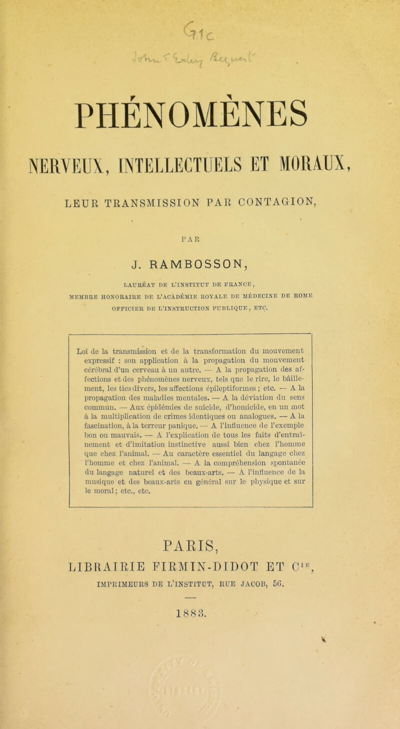 NERVEUX, INTELLECTUELS ET MORAUX, LEUR TRANSMISSION PAR CONTAGION, PAR J. RAMBOSSON, LAURÉAT DE L'INSTITUT DE FRANCE, MEJIBUE HONORAIRE DE L'ACADÉMIE ROYALE DE MÉDECINE DE ROJ[E OFFICIER DE L'INSTRUCTION PUBLIQUE, ETC. Loi de la transmission et de la transformation du mouvement expressif : son application à la propagation du mouvement cérébral d'un cerveau à un autre. — A la propagation des af- fections et des phénomènes nerveux, tels que le rire, le toâille- ment, les tics divers, les affections épileptif ormes ; etc. — A la propagation des maladies mentales. — A la déviation du sens commun. — Aux épidémies de suicide, d'homicide, en un mot à la multiplication de crimes identiques ou analogues. — A la fascination, à la terreur panique. — A l'influence de l'exemple bon ou mauvais. — A l'explication de tous les faits d'entraî- nement et d'imitation instinctive aussi bien chez l'homme que chez l'animal. — Au caractère essentiel du langage chez l'homme et chez l'animal. — A la compréhension spontanée du langage naturel et des beaux-arts. —• A l'influence de la musique et des beaux-arts en général sur le physique et sur le moral; etc., etc. PARIS, LIBRAIRIE FIRMIN-DIDOT ET C''% IMPRIMEURS DE L'INSTITDT, RUE JACOB, 5G. 1883.