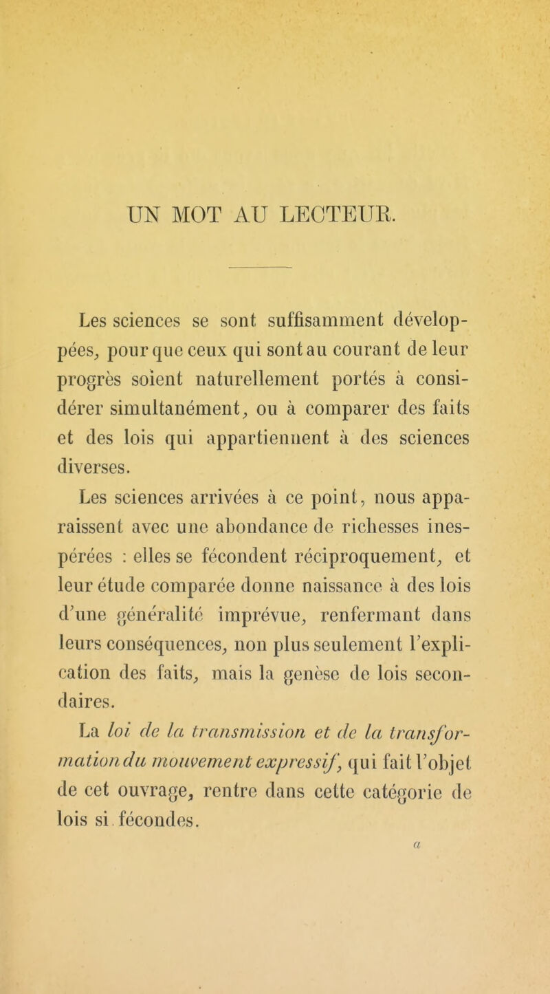 UN MOT AU LECTEUR. Les sciences se sont suffisamment dévelop- pées^ pour que ceux qui sont au courant de leur progrès soient naturellement portés à consi- dérer simultanément^ ou à comparer des faits et des lois qui appartiennent à des sciences diverses. Les sciences arrivées à ce point, nous appa- raissent avec une abondance de richesses ines- pérées : elles se fécondent réciproquement^, et leur étude comparée donne naissance à des lois d'une généralité imprévue^ renfermant dans leurs conséquences^ non plus seulement l'expli- cation des faitS;, mais la genèse de lois secon- daires. La loi de la transmission et de la transfor- mation du mouvement expressif, qui fait l'objet de cet ouvrage^ rentre dans cette catégorie de lois si fécondes. a