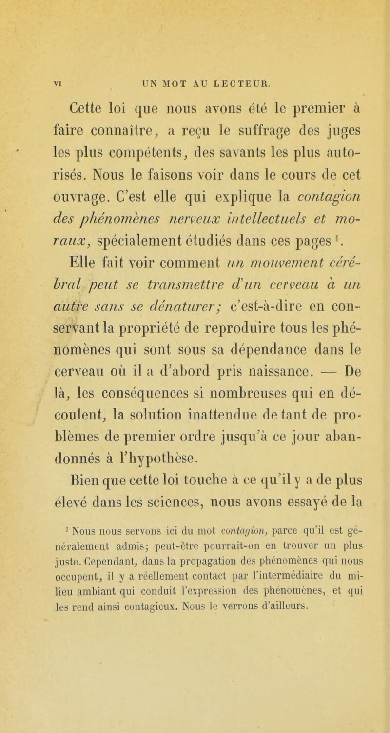 Cette loi que nous avons été le premier à faire connaître^ a reçu le suffrage des juges les plus compétentstles savants les plus auto- risés. Nous le faisons voir dans le cours de cet ouvrage. C'est elle qui explique la contagion des phénomènes nerveux intellectuels et mo- raux, spécialement étudiés dans ces pages '. Elle fait voir comment un mouvement céré- bral peut se transmettre tVun cerveau à un autre sans se dénaturer; c'est-à-dire en con- servant la propriété de reproduire tous les phé- nomènes qui sont sous sa dépendance dans le cerveau où il a d'abord pris naissance. — De là, les conséquences si nombreuses qui en dé- coulent, la solution inattendue de tant de pro- blèmes de premier ordre jusqu'à ce jour aban- donnés à l'hypothèse. Bien que cette loi touche à ce qu'il y a de plus élevé dans les sciences, nous avons essayé de la ' Nous nous servons ici du mot contagion, parce qu'il est gé- néralement admis; peut-être pourrait-on en trouver un plus juste. Cependant, dans la propagation des phénomènes qui nous occupent, il y a réellement contact par l'intermédiaire du mi- lieu ambiant qui conduit l'expression des phénomènes, et qui les rend ainsi contagieux. Nous le verrons d'ailleurs.
