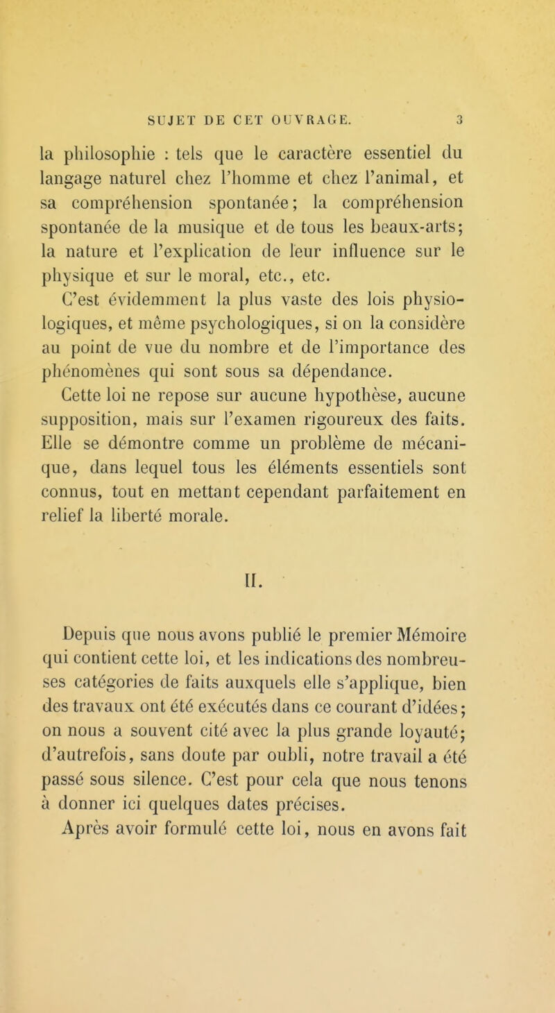 la philosophie : tels que le caractère essentiel du langage naturel chez l'homme et chez l'animal, et sa compréhension spontanée; la compréhension spontanée de la musique et de tous les beaux-arts; la nature et l'explication de leur influence sur le physique et sur le moral, etc., etc. C'est évidemment la plus vaste des lois physio- logiques, et même psychologiques, si on la considère au point de vue du nombre et de l'importance des phénomènes qui sont sous sa dépendance. Cette loi ne repose sur aucune hypothèse, aucune supposition, mais sur l'examen rigoureux des faits. Elle se démontre comme un problème de mécani- que, dans lequel tous les éléments essentiels sont connus, tout en mettant cependant parfaitement en relief la liberté morale. II. Depuis que nous avons pubhé le premier Mémoire qui contient cette loi, et les indications des nombreu- ses catégories de faits auxquels elle s'applique, bien des travaux ont été exécutés dans ce courant d'idées ; on nous a souvent cité avec la plus grande loyauté; d'autrefois, sans doute par oubli, notre travail a été passé sous silence. C'est pour cela que nous tenons à donner ici quelques dates précises. Après avoir formulé cette loi, nous en avons fait