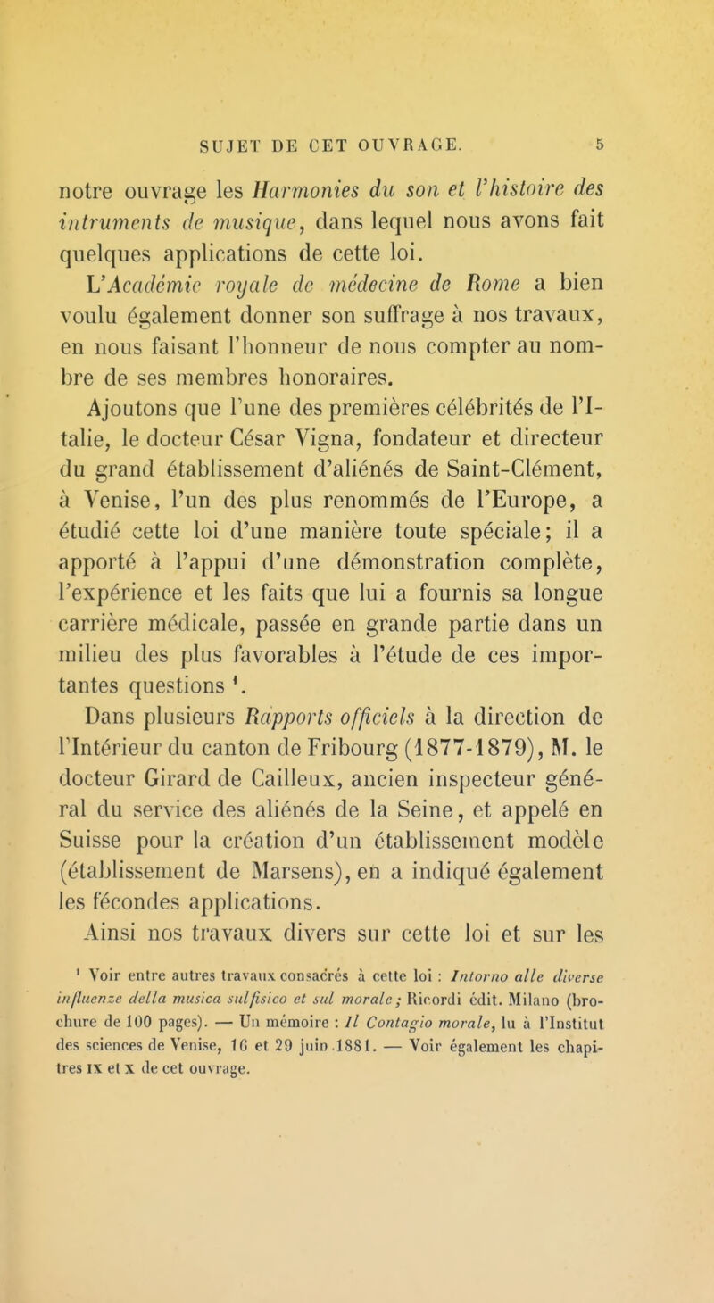 notre ouvrage les Harmonies du son et l'histoire des intruments de musique, dans lequel nous avons fait quelques applications de cette loi. L'Académie royale de médecine de Rome a bien voulu également donner son suffrage à nos travaux, en nous faisant l'honneur de nous compter au nom- bre de ses membres honoraires. Ajoutons que Tune des premières célébrités de l'I- talie, le docteur César Vigna, fondateur et directeur du grand établissement d'aliénés de Saint-Clément, à Venise, l'un des plus renommés de l'Europe, a étudié cette loi d'une manière toute spéciale; il a apporté à l'appui d'une démonstration complète, l'expérience et les faits que lui a fournis sa longue carrière médicale, passée en grande partie dans un milieu des plus favorables à l'étude de ces impor- tantes questions Dans plusieurs Rapports officiels à la direction de rintérieur du canton de Fribourg (1877-1879), M. le docteur Girard de Cailleux, ancien inspecteur géné- ral du service des aliénés de la Seine, et appelé en Suisse pour la création d'un établissement modèle (établissement de Marsens),en a indiqué également les fécondes applications. Ainsi nos travaux divers sur cette loi et sur les ' Voir entre autres travaux consacrés à celte loi : Intorno aile diverse iiifliienze délia mus'ica sidfisico et sul morale ; Rirordi édit. Milano (bro- chure de 100 pages). — Un mémoire : // Contagio morale, lu à l'Institut des sciences de Venise, IG et 29 juin .1881. — Voir également les chapi- tres IX et X de cet ouvrage.