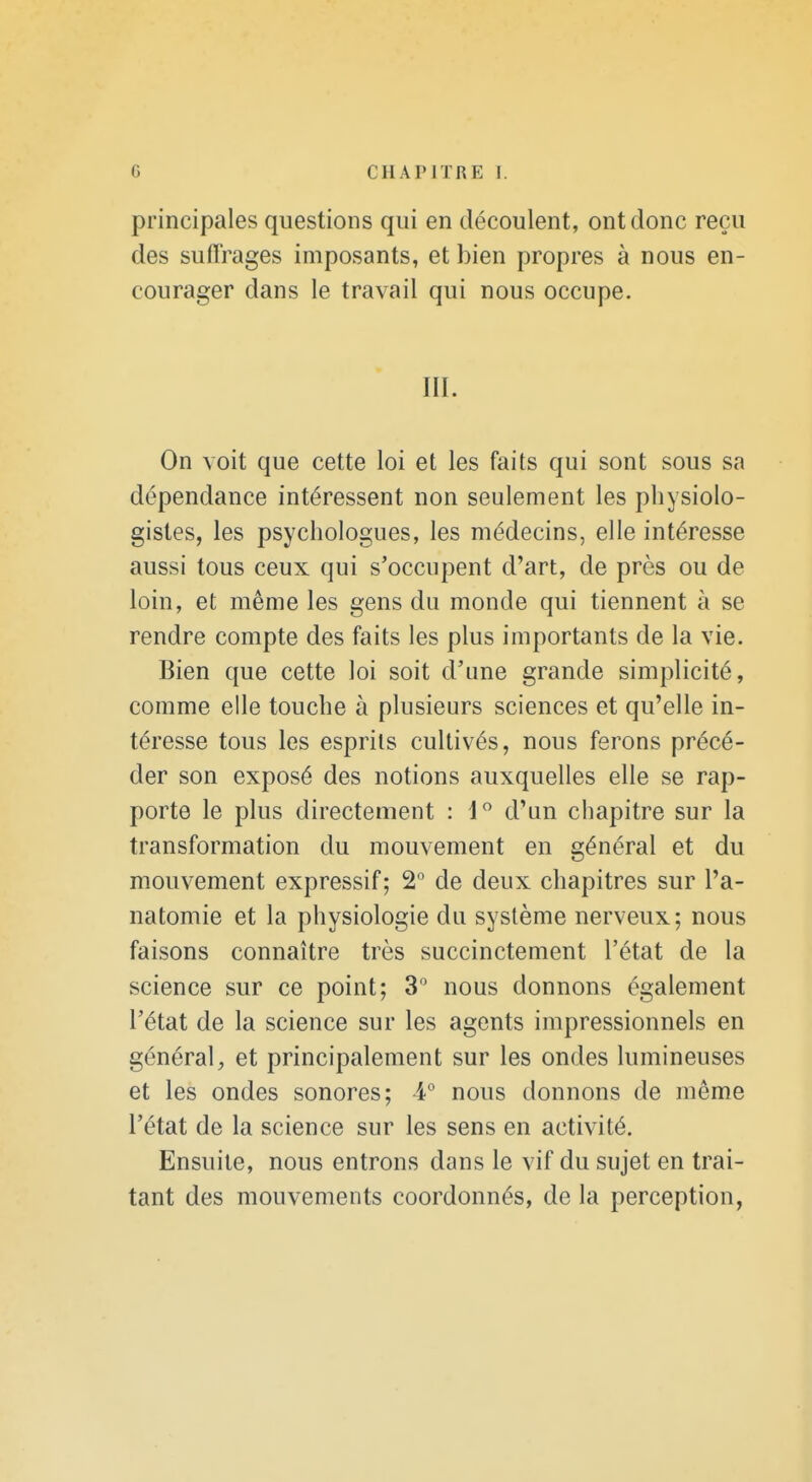 principales questions qui en découlent, ont donc reçu des suffrages imposants, et bien propres à nous en- courager dans le travail qui nous occupe. m. On voit que cette loi et les faits qui sont sous sa dépendance intéressent non seulement les physiolo- gistes, les psychologues, les médecins, elle intéresse aussi tous ceux qui s'occupent d'art, de près ou de loin, et même les gens du monde qui tiennent à se rendre compte des faits les plus importants de la vie. Bien que cette loi soit d'une grande simplicité, comme elle touche à plusieurs sciences et qu'elle in- téresse tous les esprits cultivés, nous ferons précé- der son exposé des notions auxquelles elle se rap- porte le plus directement : 1 d'un chapitre sur la transformation du mouvement en général et du mouvement expressif ; 2° de deux chapitres sur l'a- natomie et la physiologie du système nerveux; nous faisons connaître très succinctement l'état de la science sur ce point; 3 nous donnons également l'état de la science sur les agents impressionnels en général, et principalement sur les ondes lumineuses et les ondes sonores; 4° nous donnons de même l'état de la science sur les sens en activité. Ensuite, nous entrons dans le vif du sujet en trai- tant des mouvements coordonnés, de la perception,