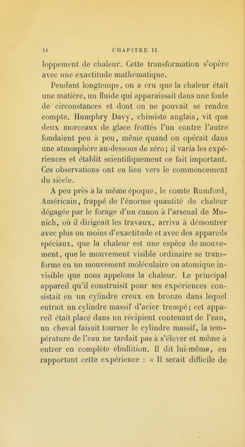 loppement de chaleur. Cette transformation s'opère avec une exactitude mathématique. Pendant longtemps, on a cru que la chaleur était une matière, un (luide qui apparaissait dans une foule de circonstances et dont on ne pouvait se rendre compte. Humphry Davy, chimiste anglais, vit que deux morceaux de glace frottés l'un contre l'autre fondaient peu à peu, même quand on opérait dans une atmosphère au-dessous de zéro; il varia les expé- riences et établit scientifiquement ce fait important. Ces observations ont eu lieu vers le commencement du siècle. A peu près à la même époque, le comte Rumford, Américain, frappé de l'énorme quantité de chaleur dégagée par le forage d'un canon à l'arsenal de Mu- nich, où il dirigeait les travaux, arriva à démontrer avec plus ou moins d'exactitude et avec des appareils spéciaux, que la chaleur est une espèce de mouve- ment, que le mouvement visible ordinaire se trans- forme en un mouvement moléculaire ou atomique in- visible que nous appelons la chaleur. Le principal appareil qu'il construisit pour ses expériences con- sistait en un cylindre creux en bronze dans lequel entrait un cylindre massif d'acier trempé; cet appa- reil était placé dans un récipient contenant de l'eau, un cheval faisait tourner le cylindre massif, la tem- pérature de l'eau ne tardait pas à s'élever et même à entrer en complète ébullilion. Il dit lui-même, en rapportant cette expérience : « Jl serait dilïicile de