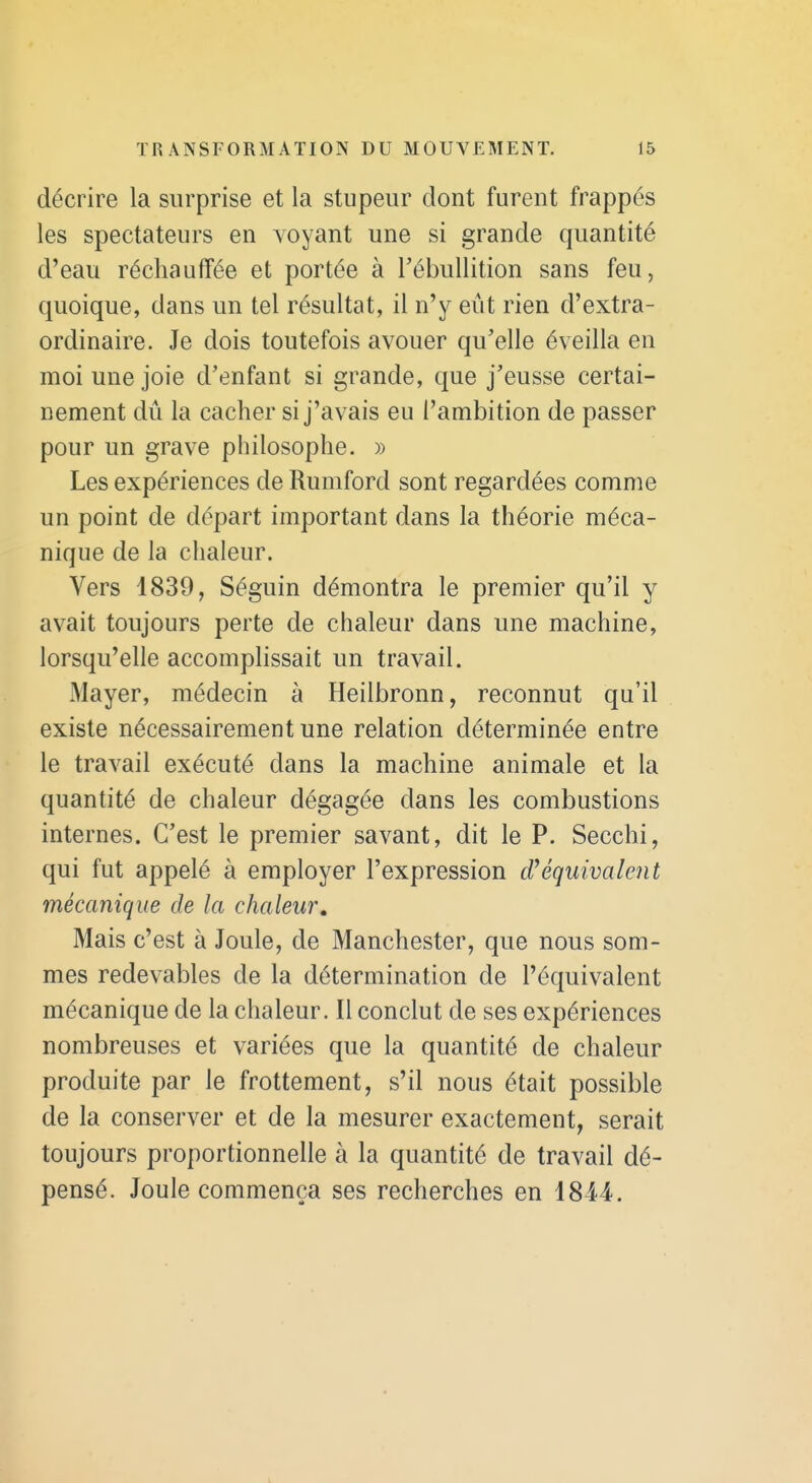 décrire la surprise et la stupeur dont furent frappés les spectateurs en voyant une si grande quantité d'eau réchauffée et portée à Tébullition sans feu, quoique, dans un tel résultat, il n'y eût rien d'extra- ordinaire. Je dois toutefois avouer qu'elle éveilla en moi une joie d'enfant si grande, que j'eusse certai- nement dû la cacher si j'avais eu l'ambition de passer pour un grave philosophe. » Les expériences de Rumford sont regardées comme un point de départ important dans la théorie méca- nique de la chaleur. Vers 1839, Séguin démontra le premier qu'il y avait toujours perte de chaleur dans une machine, lorsqu'elle accomplissait un travail. Mayer, médecin à Heilbronn, reconnut qu'il existe nécessairement une relation déterminée entre le travail exécuté dans la machine animale et la quantité de chaleur dégagée dans les combustions internes. C'est le premier savant, dit le P. Secchi, qui fut appelé à employer l'expression équivalent mécanique de la chaleur. Mais c'est à Joule, de Manchester, que nous som- mes redevables de la détermination de l'équivalent mécanique de la chaleur. Il conclut de ses expériences nombreuses et variées que la quantité de chaleur produite par le frottement, s'il nous était possible de la conserver et de la mesurer exactement, serait toujours proportionnelle à la quantité de travail dé- pensé. Joule commença ses recherches en 1844.