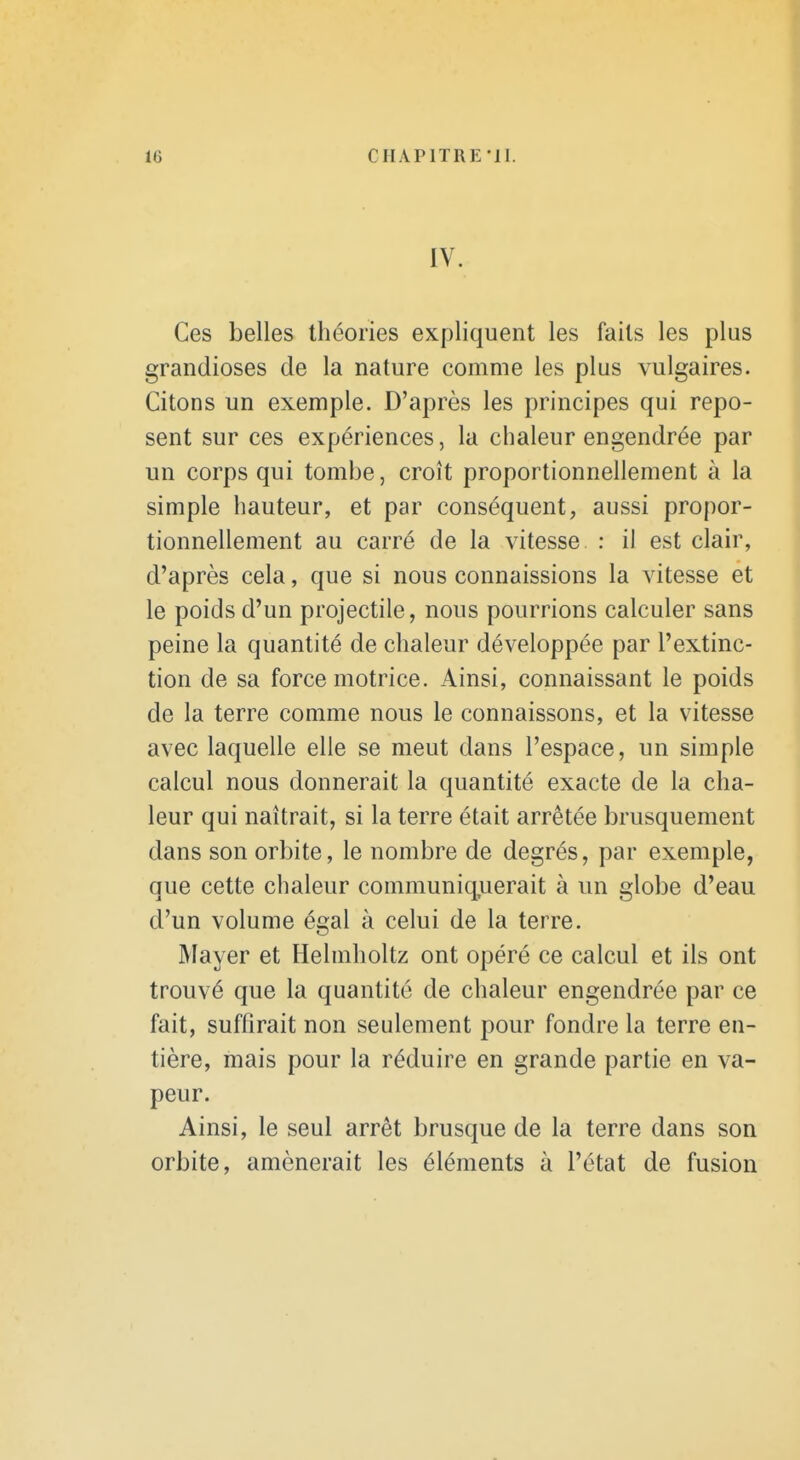 IV. Ces belles théories expliquent les faits les plus grandioses de la nature comme les plus vulgaires. Citons un exemple. D'après les principes qui repo- sent sur ces expériences, la chaleur engendrée par un corps qui tombe, croît proportionnellement à la simple hauteur, et par conséquent, aussi propor- tionnellement au carré de la vitesse : il est clair, d'après cela, que si nous connaissions la vitesse et le poids d'un projectile, nous pourrions calculer sans peine la quantité de chaleur développée par l'extinc- tion de sa force motrice. Ainsi, connaissant le poids de la terre comme nous le connaissons, et la vitesse avec laquelle elle se meut dans l'espace, un simple calcul nous donnerait la quantité exacte de la cha- leur qui naîtrait, si la terre était arrêtée brusquement dans son orbite, le nombre de degrés, par exemple, que cette chaleur communiquerait à un globe d'eau d'un volume égal à celui de la terre. Mayer et Helmholtz ont opéré ce calcul et ils ont trouvé que la quantité de chaleur engendrée par ce fait, suffirait non seulement pour fondre la terre en- tière, mais pour la réduire en grande partie en va- peur. Ainsi, le seul arrêt brusque de la terre dans son orbite, amènerait les éléments à l'état de fusion