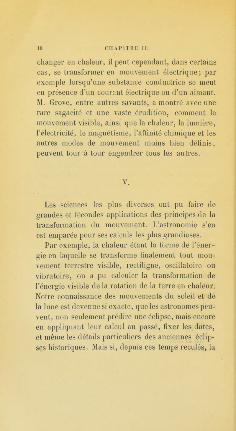 clianger en chaleur, il peut cependant, dans certains cas, se transformer en mouvement électrique; par exemple lorsqu'une substance conductrice se meut en présence d'un courant électrique ou d'un aimant. M. Grove, entre autres savants, a montré avec une rare sagacité et une vaste érudition, comment le mouvement visible, ainsi que la chaleur, la lumière, l'électricité, le magnétisme, l'affinité chimique et les autres modes de mouvement moins bien définis, peuvent tour à tour engendrer tous les autres. V. Les sciences les plus diverses ont pu faire de grandes et fécondes applications des principes de la transformation du mouvement. L'astronomie s'en est emparée pour ses calculs les plus grandioses. Par exemple, la chaleur étant la forme de l'éner- gie en laquelle se transforme finalement tout mou- vement terrestre visible, rectiligne, oscillatoire ou vibratoire, on a pu calculer la transformation de l'énergie visible de la rotation de la terre en chaleur. Notre connaissance des mouvements du soleil et de la lune est devenue si exacte, que les astronomes peu- vent, non seulement prédire une éclipse, mais encore en appliquant leur calcul au passé, fixer les dates, et même les détails particuliers des anciennes éclip- ses historiques. Mais si, depuis ces temps reculés, la