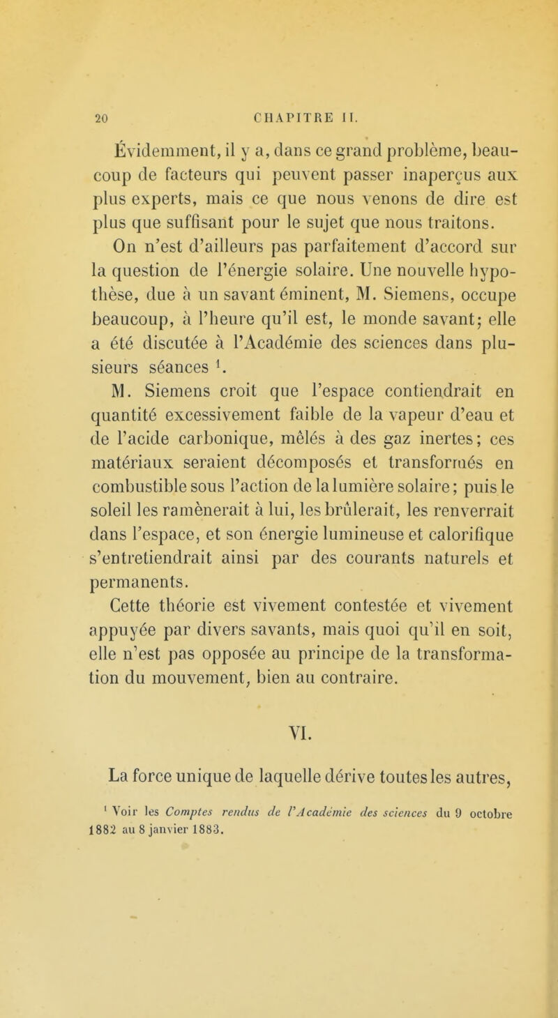 Évidemment, il y a, dans ce grand problème, beau- coup de facteurs qui peuvent passer inaperçus aux plus experts, mais ce que nous venons de dire est plus que suffisant pour le sujet que nous traitons. On n'est d'ailleurs pas parfaitement d'accord sur la question de l'énergie solaire. Une nouvelle hypo- thèse, due à un savant éminent, M. Siemens, occupe beaucoup, à l'heure qu'il est, le monde savant; elle a été discutée à l'Académie des sciences dans plu- sieurs séances K M. Siemens croit que l'espace contiendrait en quantité excessivement faible de la vapeur d'eau et de l'acide carbonique, mêlés à des gaz inertes ; ces matériaux seraient décomposés et transformés en combustible sous l'action de la lumière solaire ; puis le soleil les ramènerait à lui, les brûlerait, les renverrait dans l'espace, et son énergie lumineuse et calorifique s'entretiendrait ainsi par des courants naturels et permanents. Cette théorie est vivement contestée et vivement appuyée par divers savants, mais quoi qu'il en soit, elle n'est pas opposée au principe de la transforma- tion du mouvement, bien au contraire. VI. La force unique de laquelle dérive toutes les autres, ' Voir les Comptes rendus de VAcadémie des sciences du 9 octobre 1882 au 8 janvier 1883.