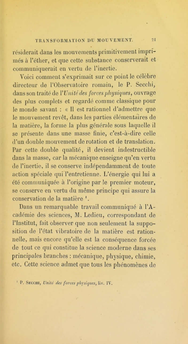 résiderait dans les mouvements primitivement impri- més à l'éther, et que cette substance conserverait et communiquerait en vertu de l'inertie. Voici comment s'exprimait sur ce point le célèbre directeur de l'Observatoire romain, le P. Secchi, dans son traité de VUnitédes forces physiques, ouvrage des plus complets et regardé comme classique pour le monde savant : « Il est rationnel d'admettre que le mouvement revêt, dans les parties élémentaires de la matière, la forme la plus générale sous laquelle il se présente dans une masse finie, c'est-à-dire celle d'un double mouvement de rotation et de translation. Par cette double qualité, il devient indestructible dans la masse, car la mécanique enseigne qu'en vertu de l'inertie, il se conserve indépendamment de toute action spéciale qui l'entretienne. L'énergie qui lui a été communiquée à l'origine par le premier moteur, se conserve en vertu du même principe qui assure la conservation de la matière *. Dans un remarquable travail communiqué à l'A- cadémie des sciences, M. Ledieu, correspondant de l'Institut, fait observer que non seulement la suppo- sition de l'état vibratoire de la matière est ration- nelle, mais encore qu'elle est la conséquence forcée de tout ce qui constitue la science moderne dans ses principales branches : mécanique, physique, chimie, etc. Cette science admet que tous les phénomènes de ' p. Secchi, Unité des forces physiques, liv, IV.