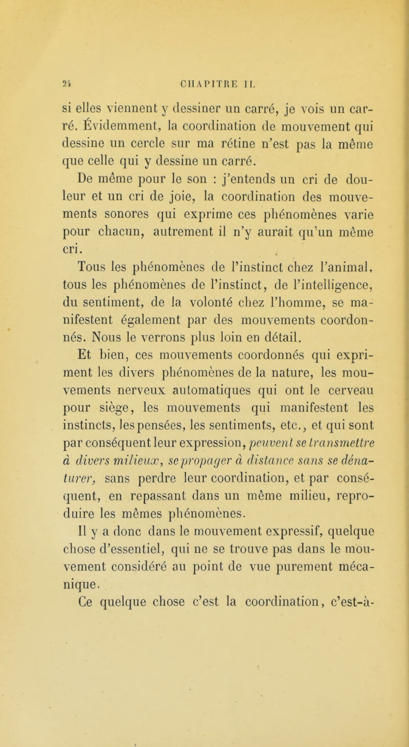 si elles viennent y dessiner un carré, je vois un car- ré. Évidemment, la coordination de mouvement qui dessine un cercle sur ma rétine n'est pas la même que celle qui y dessine un carré. De même pour le son : j'entends un cri de dou- leur et un cri de joie, la coordination des mouve- ments sonores qui exprime ces phénomènes varie pour chacun, autrement il n'y aurait qu'un même cri. Tous les phénomènes de l'instinct chez l'animal, tous les phénomènes de l'instinct, de l'intelligence, du sentiment, de la volonté chez l'homme, se ma- nifestent également par des mouvements coordon- nés. Nous le verrons plus loin en détail. Et bien, ces mouvements coordonnés qui expri- ment les divers phénomènes de la nature, les mou- vements nerveux automatiques qui ont le cerveau pour siège, les mouvements qui manifestent les instincts, les pensées, les sentiments, etc., et qui sont par conséquent leur expression, peuvent se transmettre à divers milieux, se propager à distance sans se déna- turer, sans perdre leur coordination, et par consé- quent, en repassant dans un même milieu, repro- duire les mêmes phénomènes. Il y a donc dans le mouvement expressif, quelque chose d'essentiel, qui ne se trouve pas dans le mou- vement considéré au point de vue purement méca- nique. Ce quelque chose c'est la coordination, c'est-à-