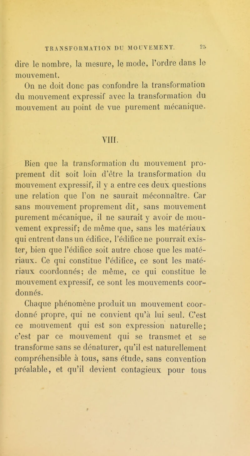 dire le nombre, la mesure, le mode, l'ordre dans le mouvement. On ne doit donc pas confondre la transformation du mouvement expressif avec la transformation du mouvement au point de vue purement mécanique. VIII. Bien que la transformation du mouvement pro- prement dit soit loin d'être la transformation du mouvement expressif, il y a entre ces deux questions une relation que Ton ne saurait méconnaître. Car sans mouvement proprement dit, sans mouvement purement mécanique, il ne saurait y avoir de mou- vement expressif; de même que, sans les matériaux qui entrent dans un édifice, l'édifice ne pourrait exis- ter, bien que l'édifice soit autre chose que les maté- riaux. Ce qui constitue l'édifice, ce sont les maté- riaux coordonnés; de même, ce qui constitue le mouvement expressif, ce sont les mouvements coor- donnés. Chaque phénomène produit un mouvement coor- donné propre, qui ne convient qu'à lui seul. C'est ce mouvement qui est son expression naturelle; c'est par ce mouvement qui se transmet et se transforme sans se dénaturer, qu'il est naturellement compréhensible à tous, sans étude, sans convention préalable, et qu'il devient contagieux pour tous