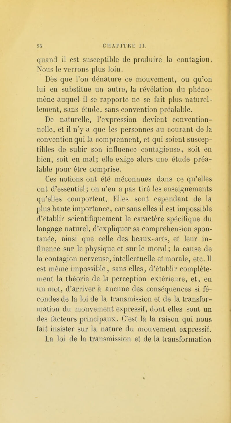 quand il est susceptible de produire la contagion. Nous le verrons plus loin. Dès que Ton dénature ce mouvement, ou qu'on lui en substitue un autre, la révélation du phéno- mène auquel il se rapporte ne se fait plus naturel- lement, sans étude, sans convention préalable. De naturelle, l'expression devient convention- nelle, et il n'y a que les personnes au courant de la convention qui la comprennent, et qui soient suscep- tibles de subir son influence contagieuse, soit en bien, soit en mal; elle exige alors une étude préa- lable pour être comprise. Ces notions ont été méconnues dans ce qu'elles ont d'essentiel; on n'en a pas tiré les enseignements qu'elles comportent. Elles sont cependant de la plus haute importance, car sans elles il est impossible d'établir scientifiquement le caractère spécifique du langage naturel, d'expliquer sa compréhension spon- tanée, ainsi que celle des beaux-arts, et leur in- fluence sur le physique et sur le moral ; la cause de la contagion nerveuse, intellectuelle et morale, etc. Il est même impossible, sans elles, d'établir complète- ment la théorie de la perception extérieure, et, en un mot, d'arriver à aucune des conséquences si fé- condes de la loi de la transmission et de la transfor- mation du mouvement expressif, dont elles sont un des facteurs principaux. C'est là la raison qui nous fait insister sur la nature du mouvement expressif. La loi de la transmission et de la transformation