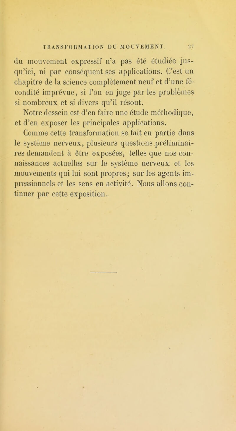 du mouvement expressif n'a pas été étudiée jus- qu'ici, ni par conséquent ses applications. C'est un chapitre de la science complètement neuf et d'une fé- condité imprévue, si l'on en juge par les problèmes si nombreux et si divers qu'il résout. Notre dessein est d'en faire une étude méthodique, et d'en exposer les principales applications. Comme cette transformation se fait en partie dans le système nerveux, plusieurs questions préliminai- res demandent à être exposées, telles que nos con- naissances actuelles sur le système nerveux et les mouvements qui lui sont propres; sur les agents im- pressionnels et les sens en activité. Nous allons con- tinuer par cette exposition.