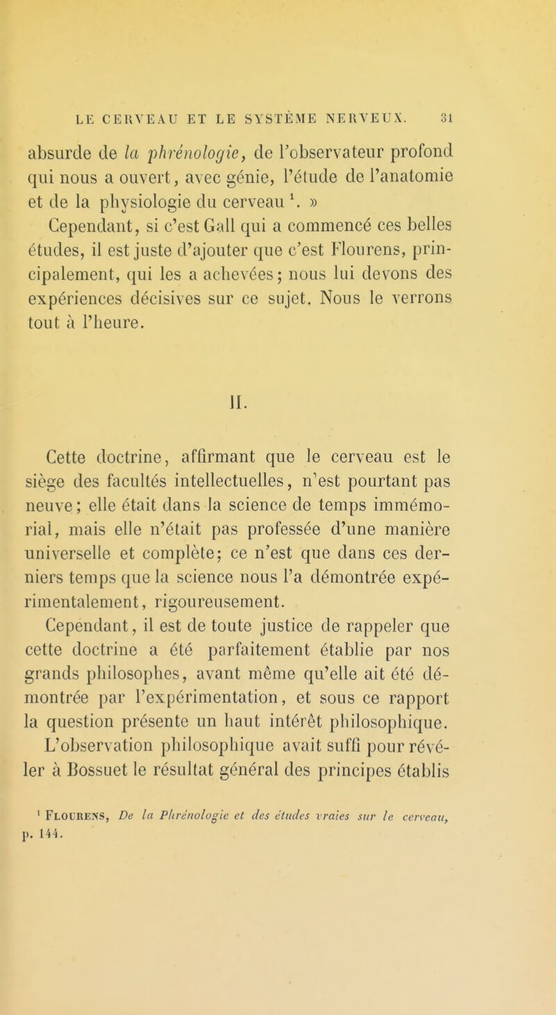 absurde de la phrénologie, de l'observateur profond qui nous a ouvert, avec génie, l'élude de l'anatomie et de la physiologie du cerveau ^ » Cependant, si c'est Gall qui a commencé ces belles études, il est juste d'ajouter que c'est Floiirens, prin- cipalement, qui les a achevées ; nous lui devons des expériences décisives sur ce sujet. Nous le verrons tout à l'heure. II. Cette doctrine, affirmant que le cerveau est le siège des facultés intellectuelles, n'est pourtant pas neuve; elle était dans la science de temps immémo- rial, mais elle n'était pas professée d'une manière universelle et complète; ce n'est que dans ces der- niers temps que la science nous l'a démontrée expé- rimentalement , rigoureusement. Cependant, il est de toute justice de rappeler que cette doctrine a été parfaitement établie par nos grands philosophes, avant même qu'elle ait été dé- montrée par l'expérimentation, et sous ce rapport la question présente un haut intérêt philosophique. L'observation philosophique avait suffi pour révé- ler à Bossuet le résultat général des principes établis ' FlodrenS, De la Plirénologie et des éludes vraies sur le cerveau, p. 144.