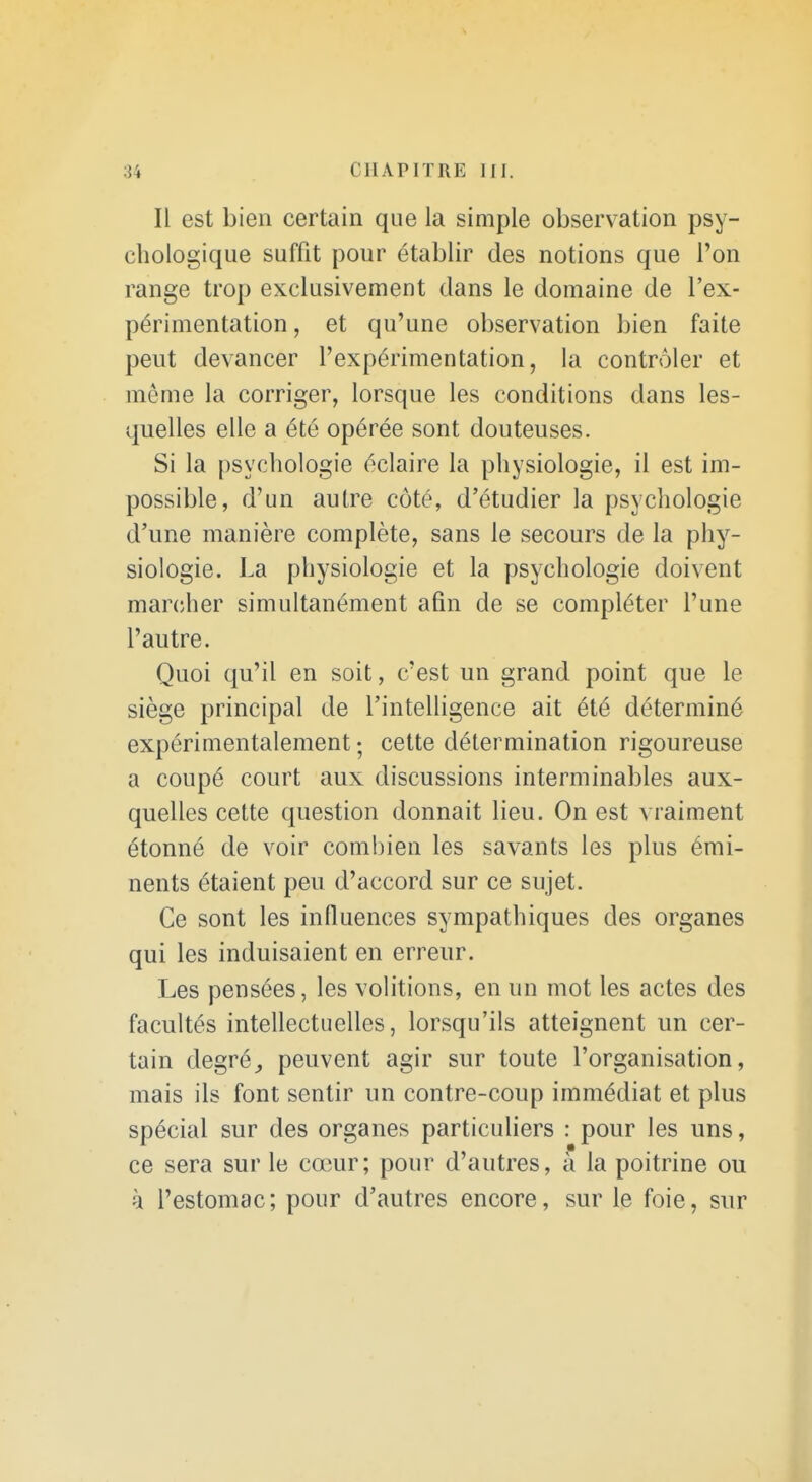 Il est bien certain que la simple observation psy- chologique suffit pour établir des notions que l'on range trop exclusivement dans le domaine de l'ex- périmentation, et qu'une observation bien faite peut devancer l'expérimentation, la contrôler et môme la corriger, lorsque les conditions dans les- quelles elle a été opérée sont douteuses. Si la psychologie éclaire la physiologie, il est im- possible, d'un autre côté, d'étudier la psychologie d'une manière complète, sans le secours de la phy- siologie. La physiologie et la psychologie doivent marcher simultanément afin de se compléter l'une l'autre. Quoi qu'il en soit, c'est un grand point que le siège principal de l'intelligence ait été déterminé expérimentalement ; cette détermination rigoureuse a coupé court aux discussions interminables aux- quelles cette question donnait lieu. On est vraiment étonné de voir combien les savants les plus émi- nents étaient peu d'accord sur ce sujet. Ce sont les influences sympathiques des organes qui les induisaient en erreur. Les pensées, les volitions, en un mot les actes des facultés intellectuelles, lorsqu'ils atteignent un cer- tain degré,, peuvent agir sur toute l'organisation, mais ils font sentir un contre-coup immédiat et plus spécial sur des organes particuHers : pour les uns, ce sera sur le cœur; pour d'autres, à la poitrine ou à l'estomac; pour d'autres encore, sur le foie, sur