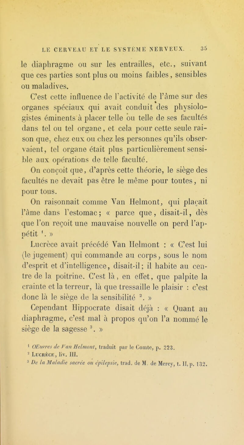 le diaphragme ou sur les entrailles, etc., suivant que ces parties sont plus ou moins faibles, sensibles ou maladives. C'est cette influence de Tactivité de Famé sur des organes spéciaux qui avait conduit des physiolo- gistes éminents à placer telle ou telle de ses facultés dans tel ou tel organe, et cela pour cette seule rai- son que, chez eux ou chez les personnes qu'ils obser- vaient, tel organe était plus particulièrement sensi- ble aux opérations de telle faculté. On conçoit que, d'après cette théorie, le siège des facultés ne devait pas être le même pour toutes, ni pour tous. On raisonnait comme Van Helmont, qui plaçait l'àme dans Testomac ; « parce que, disait-il, dès que l'on reçoit une mauvaise nouvelle on perd l'ap- oétit )) Lucrèce avait précédé Van Helmont : «. C'est lui (le jugement) qui commande au corps, sous le nom d'esprit et d'intelligence, disait-il; il habite au cen- tre de la poitrine. C'est là, en effet, que palpite la crainte et la terreur, là que tressaille le plaisir : c'est donc là le siège de la sensibilité » Cependant Hippocrate disait déjà : « Quant au diaphragme, c'est mal à propos qu'on l'a nommé le siège de la sagesse ^. » 1 OEuvres de Van Helmont, traduit par le Comte, p. 223. ' LucRKCK, liv. m. 3 De la Maladie sacrée ou épilepsie, trad. de M. de Mercy, t. II, p. 132.
