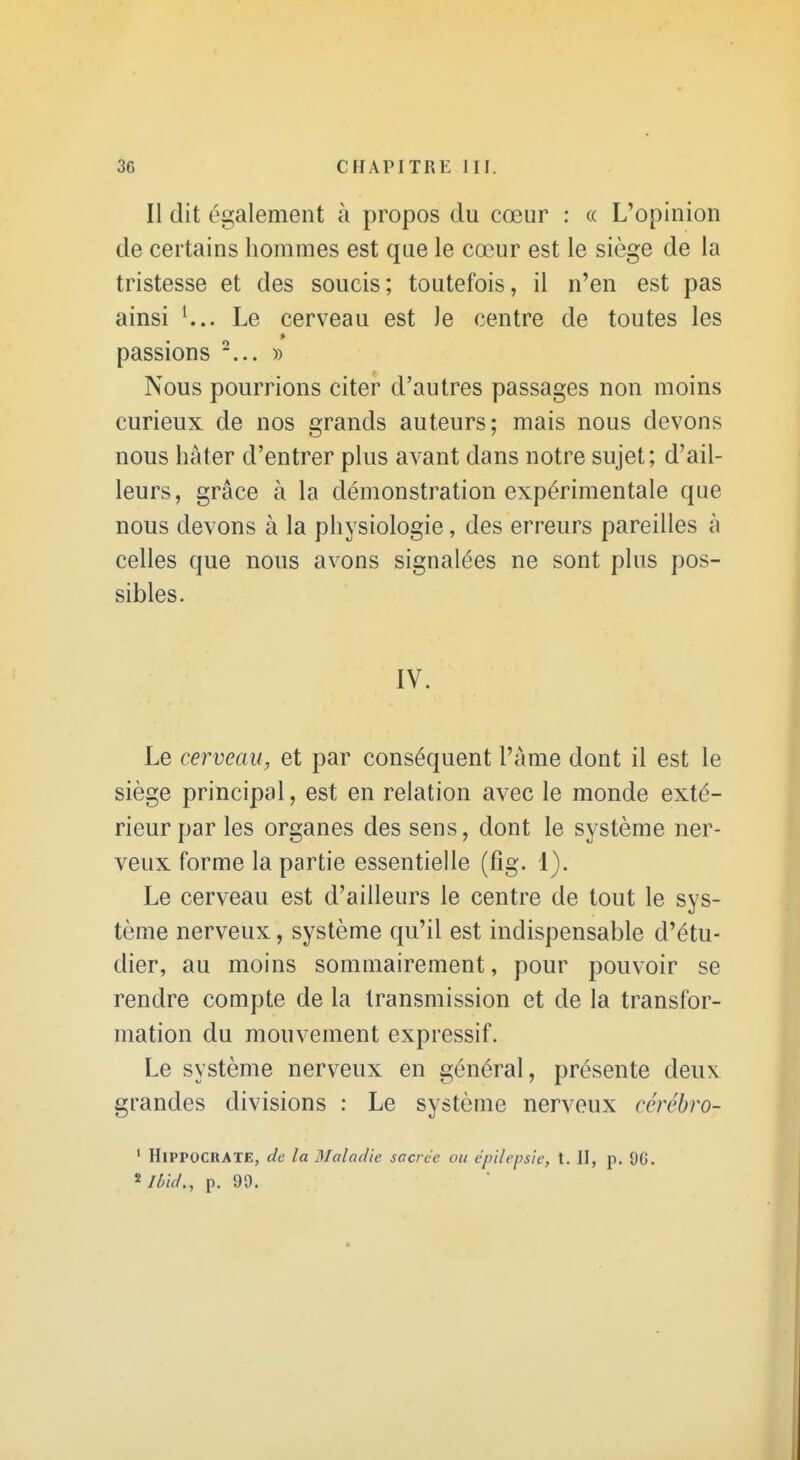 Il dit également à propos du cœur : « L'opinion de certains liommes est que le cœur est le siège de la tristesse et des soucis; toutefois, il n'en est pas ainsi L.. Le cerveau est le centre de toutes les passions ... Nous pourrions citer d'autres passages non moins curieux de nos grands auteurs; mais nous devons nous hâter d'entrer plus avant dans notre sujet; d'ail- leurs, grâce à la démonstration expérimentale que nous devons à la physiologie, des erreurs pareilles à celles que nous avons signalées ne sont plus pos- sibles. IV. Le cerveau, et par conséquent l'àme dont il est le siège principal, est en relation avec le monde exté- rieur par les organes des sens, dont le système ner- veux forme la partie essentielle (fig. 1). Le cerveau est d'ailleurs le centre de tout le sys- tème nerveux, système qu'il est indispensable d'étu- dier, au moins sommairement, pour pouvoir se rendre compte de la transmission et de la transfor- mation du mouvement expressif. Le système nerveux en général, présente deux grandes divisions : Le système nerveux ccrébro- ' HlPPOCKATE, de la Maladie sacrée ou épilepsie, t. II, p. 96. ^ Ibid., p. 99.
