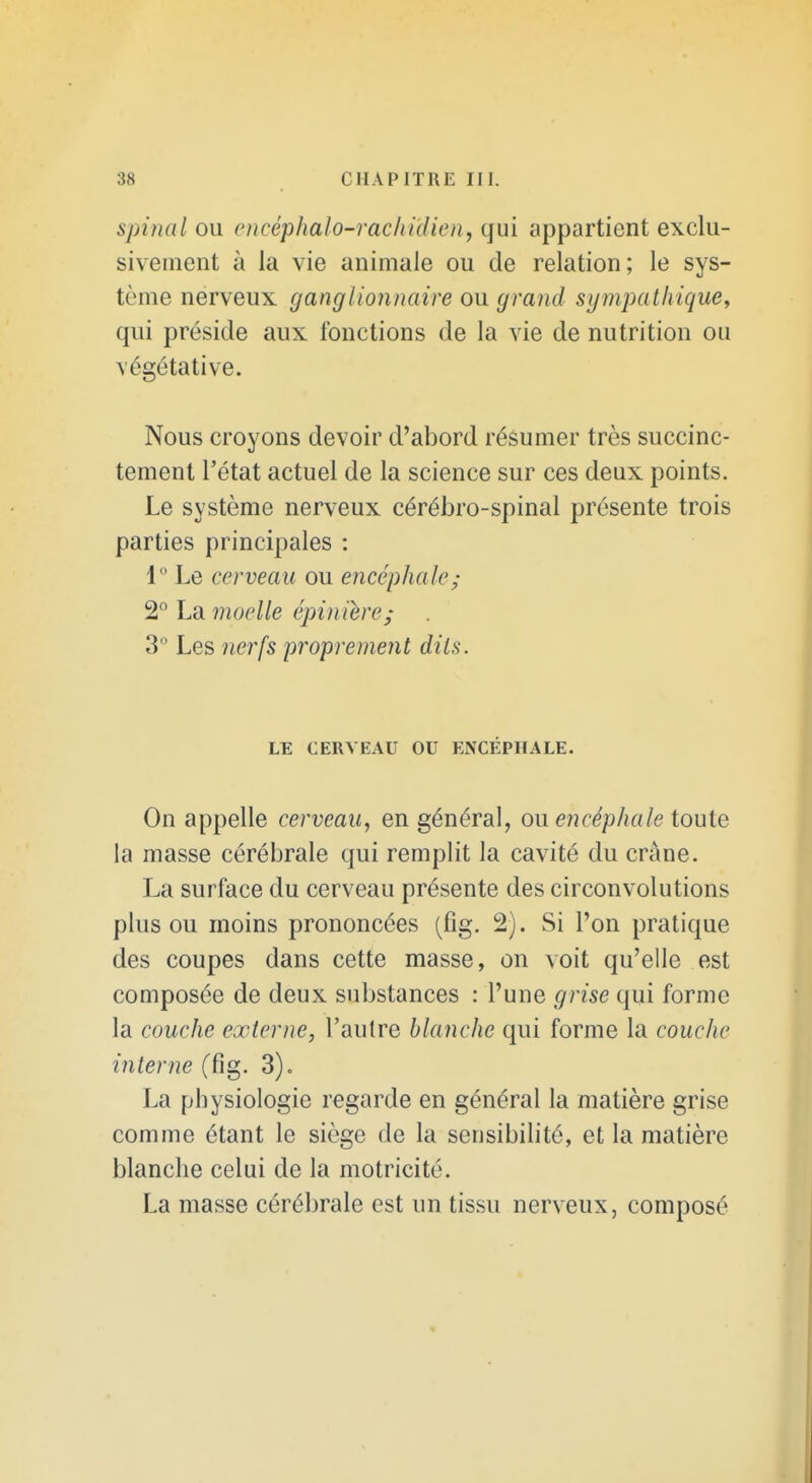 spinal ou encéphalo-rachidien, qui appartient exclu- sivement à la vie animale ou de relation; le sys- tème nerveux ganglionnaire ou grand sympathique, qui préside aux fonctions de la vie de nutrition ou végétative. Nous croyons devoir d'abord résumer très succinc- tement l'état actuel de la science sur ces deux points. Le système nerveux cérébro-spinal présente trois parties principales : 1° Le cerveau ou encéphale; 2° La moelle épinière; 3 Les 7ierfs proprement dits. LE CERVEAU OU ENCÉPHALE. On appelle cerveau, en général, ou encéphale toute la masse cérébrale qui remplit la cavité du crâne. La surface du cerveau présente des circonvolutions plus ou moins prononcées (fîg. 2). Si l'on pratique des coupes dans cette masse, on voit qu'elle est composée de deux substances : l'une grise qui forme la couche externe, l'autre blanche qui forme la couche interne (fig. 3). La physiologie regarde en général la matière grise comme étant le siège de la sensibilité, et la matière blanche celui de la motricité. La masse cérébrale est un tissu nerveux, composé