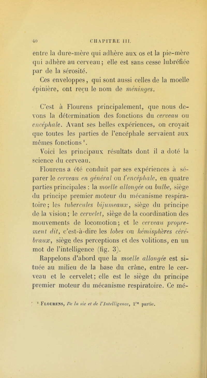 entre la dure-mère qui adlière aux os et la pie-mère qui adhère au cerveau; elle est sans cesse lubréfiée par de la sérosité. Ces enveloppes, qui sont aussi celles de la moelle épinière, ont reçu le nom de méninges. C'est à Flourens principalement, que nous de- vons la détermination des fonctions du cerveau ou encéphale. Avant ses belles expériences, on croyait que toutes les parties de l'encéphale servaient aux mêmes fonctions *. Voici les principaux résultats dont il a doté la science du cerveau. Flourens a été conduit par ses expériences à sé- parer le cerveau en général ou tencéphale, en quatre parties principales : la moelle allongée ou bulbe, siège (lu principe premier moteur du mécanisme respira- toire; les tubercules bijunieaux, siège du principe de la vision ; le cervelet, siège de la coordination des mouvements de locomotion; et le cerveau propre- ment dit, c'est-à-dire les lobes ou hémisphères céré- braux, siège des perceptions et des volitions, en un mot de l'intelligence (lig. 3). Rappelons d'abord que la moelle allongée est si- tuée au miheu de la base du crâne, entre le cer- veau et le cervelet; elle est le siège du principe premier moteur du mécanisme respiratoire. Ce mé- ' Flourens, De la vie et de l'Intelligence, V partie.