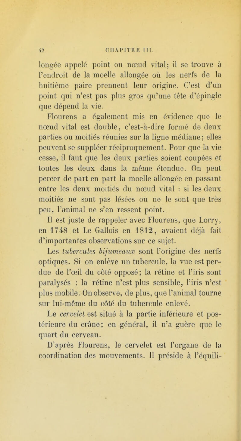 longée appelé point ou nœud vital; il se trouve à l'endroit de la moelle allongée où les nerfs de la huitième paire prennent leur origine. C'est d'un point qui n'est pas plus gros qu'une tête d'épingle que dépend la vie. Flourens a également mis en évidence que le nœud vital est double, c'est-à-dire formé de deux parties ou moitiés réunies sur la ligne médiane; elles peuvent se suppléer réciproquement. Pour que la vie cesse, il faut que les deux parties soient coupées et toutes les deux dans la même étendue. On peut percer de part en part la moelle allongée en passant entre les deux moitiés du nœud vital : si les deux moitiés ne sont pas lésées ou ne le sont que très peu, l'animal ne s'en ressent point. Il est juste de rappeler avec Flourens, que Lorry, en 1748 et Le Gallois en 1812, avaient déjà fait d'importantes observations sur ce sujet. Les tubercules hijumeaux sont l'origine des nerfs optiques. Si on enlève un tubercule, la vue est per- due de l'œil du côté opposé; la rétine et l'iris sont paralysés : la rétine n'est plus sensible, l'iris n'est plus mobile. On observe, de plus, que l'animal tourne sur lui-même du côté du tubercule enlevé. Le cervelet est situé à la partie inférieure et pos- térieure du crâne; en général, il n'a guère que le quart du cerveau. D'après Flourens, le cervelet est l'organe de la coordination des mouvements. Il préside à l'équili-