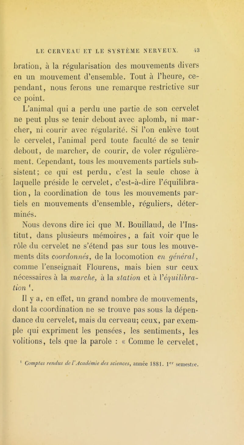 bration, à la ré£;ularisation des mouvements divers en un mouvement d'ensemble. Tout à l'heure, ce- pendant, nous ferons une remarque restrictive sur ce point. L'animal qui a perdu une partie de son cervelet ne peut plus se tenir debout avec aplomb, ni mar- cher, ni courir avec régularité. Si l'on enlève tout le cervelet, l'animal perd toute faculté de se tenir debout, de marcher, de courir, de voler régulière- ment. Cependant, tous les mouvements partiels sub- sistent; ce qui est perdu, c'est la seule chose à laquelle préside le cervelet, c'est-à-dire l'équilibra- tion , la coordination de tous les mouvements par- tiels en mouvements d'ensemble, réguliers, déter- minés. Nous devons dire ici que M. Bouillaud, de l'Ins- titut, dans plusieurs mémoires, a fait voir que le rôle du cervelet ne s'étend pas sur tous les mouve- ments dits coordonnés^ delà locomotion en général, comme l'enseignait Flourens, mais bien sur ceux nécessaires à la marche, à la station et à Véquilibra- tion \ Il y a, en eflet, un grand nombre de mouvements, dont la coordination ne se trouve pas sous la dépen- dance du cervelet, mais du cerveau; ceux, par exem- ple qui expriment les pensées, les sentiments, les volitions, tels que la parole : « Comme le cervelet, ' Comptes rendus de l'Jcadémie des sciences, année 1881. I* semestre. 4