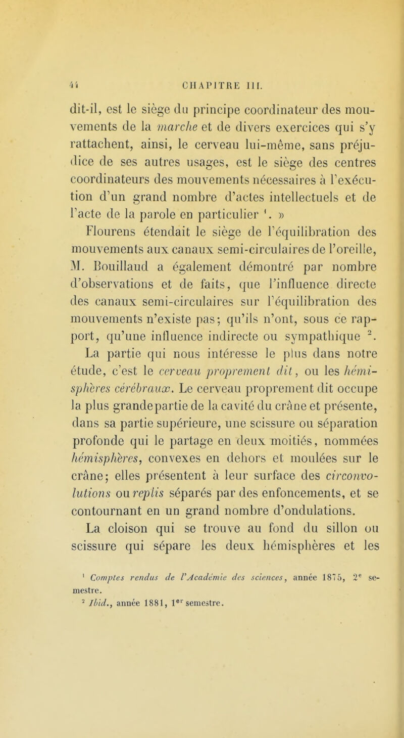 dit-il, est le siège du principe coordinateur des mou- vements de la marche et de divers exercices qui s'y rattachent, ainsi, le cerveau lui-même, sans préju- dice de ses autres usages, est le siège des centres coordinateurs des mouvements nécessaires à Texécu- tion d'un grand nombre d'actes intellectuels et de Tacte de la parole en particulier » Flourens étendait le siège de Téquilibration des mouvements aux canaux semi-circulaires de l'oreille, M. Bouillaud a également démontré par nombre d'observations et de faits, que l'influence directe des canaux semi-circulaires sur Téquilibration des mouvements n'existe pas; qu'ils n'ont, sous ce rap- port, qu'une influence indirecte ou sympathique La partie qui nous intéresse le phis dans notre étude, c'est le cerceau proprement dit, ou les hémi- sphères cérébraux. Le cerveau proprement dit occupe la plus grandepartie de la cavité du crâne et présente, dans sa partie supérieure, une scissure ou séparation profonde qui le partage en deux moitiés, nommées hémisphères, convexes en dehors et moulées sur le crâne; elles présentent à leur surface des circonvo- lutions oureplis séparés par des enfoncements, et se contournant en un grand nombre d'ondulations. La cloison qui se trouve au fond du sillon ou scissure qui sépare les deux hémisphères et les ' Comptes rendus de rAcadémie des sciences, année 1876, 2* se- mestre. ^ Ibid., année 1881, l semestre.