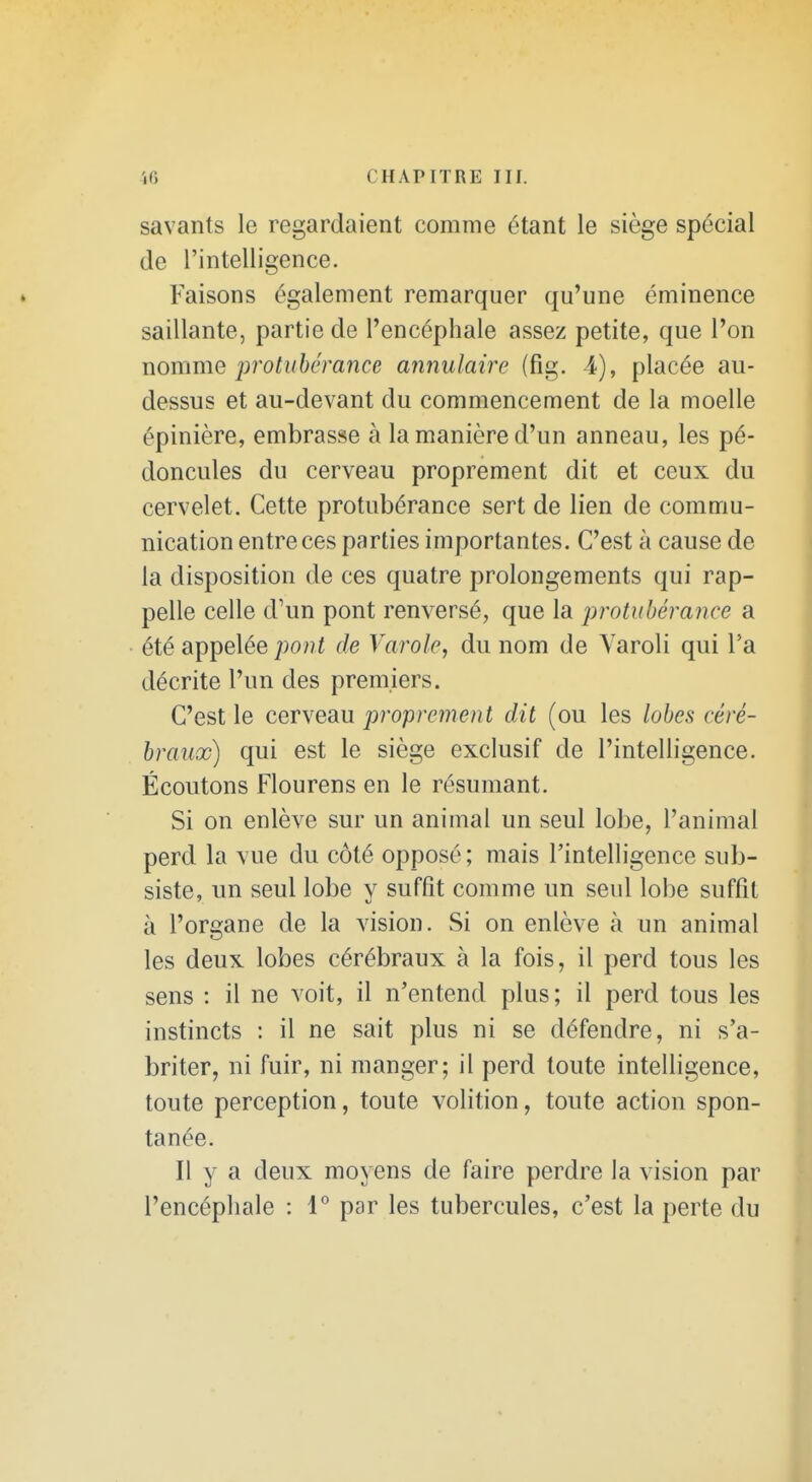 savants le regardaient comme étant le siège spécial de l'intelligence. Faisons également remarquer qu'une éminence saillante, partie de l'encéphale assez petite, que l'on nomme jjrotuhérance annulaire (fig. 4), placée au- dessus et au-devant du commencement de la moelle épinière, embrasse à la manière d'un anneau, les pé- doncules du cerveau proprement dit et ceux du cervelet. Cette protubérance sert de lien de commu- nication entre ces parties importantes. C'est à cause de la disposition de ces quatre prolongements qui rap- pelle celle d'un pont renversé, que la protubérance a été appelée ;)o??^ de Varole, du nom de Varoli qui l'a décrite l'un des premiers. C'est le cerveau proprement dit (ou les lobes céré- braux) qui est le siège exclusif de l'intelligence. Écoutons Flourens en le résumant. Si on enlève sur un animal un seul lobe, l'animal perd la vue du côté opposé; mais l'intelligence sub- siste, un seul lobe y suffit comme un seul lobe suffit à l'organe de la vision. Si on enlève à un animal les deux lobes cérébraux à la fois, il perd tous les sens : il ne voit, il n'entend plus; il perd tous les instincts : il ne sait plus ni se défendre, ni s'a- briter, ni fuir, ni manger; il perd toute intelligence, toute perception, toute volition, toute action spon- tanée. Il y a deux moyens de faire perdre la vision par l'encéphale : 1^ par les tubercules, c'est la perte du