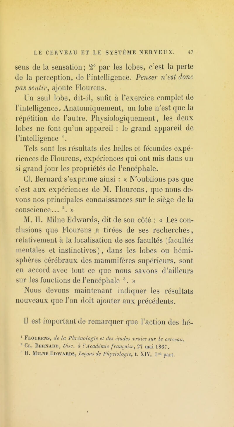 sens de la sensation; 2 par les lobes, c'est la perte de la perception, de l'intelligence. Penser n'est donc pas sentir, ajoute Flourens. Un seul lobe, dit-il, sufit à l'exercice complet de Tintelligence, Anatomiquement, un lobe n'est que la répétition de l'autre. Pliysiologiquement, les deux lobes ne font qu'un appareil : le grand appareil de l'intelligence Tels sont les résultats des belles et fécondes expé- riences de Flourens, expériences qui ont mis dans un si grand jour les propriétés de l'encéphale. Cl. Bernard s'exprime ainsi : « N'oublions pas que c'est aux expériences de M. Flourens, que nous de- vons nos principales connaissances sur le siège de la conscience... . » M. H. Milne Edwards, dit de son côté : « Les con- clusions que Flourens a tirées de ses recherches, relativement à la localisation de ses facultés (facultés mentales et instinctives), dans les lobes ou hémi- sphères cérébraux des mammifères supérieurs, sont en accord avec tout ce que nous savons d'ailleurs sur les fonctions de l'encéphale '\ » Nous devons maintenant indiquer les résultats nouveaux que Ton doit ajouter aux précédents. Il est important de remarquer que Faction des hé- ' Flourens, de la Phrénologle et des études uraîcs sur le cerveau. ^ Cl. Bernard, Disc, à l'Académie française, 27 mai 1867. ' H. MlLNE Edwards, Leçons de Physiologie, t. XIV, l'e part. é