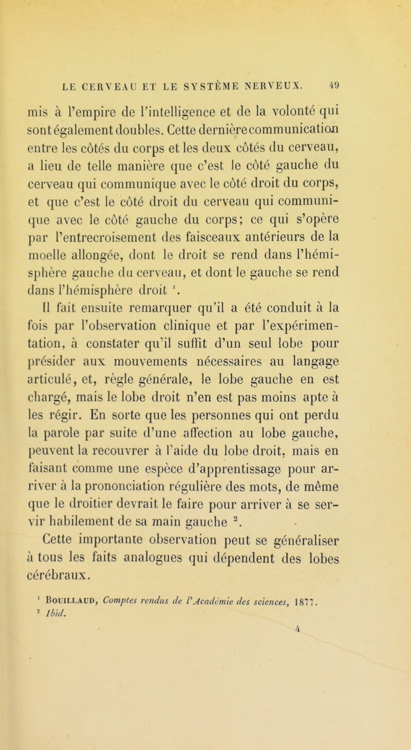 mis à l'empire de l'intelligence et de la volonté qui sont également doubles. Cette dernière communication entre les côtés du corps et les deux côtés du cerveau, a lieu de telle manière que c'est le côté gauche du cerveau qui communique avec le côté droit du corps, et que c'est le côté droit du cerveau qui communi- que avec le côté gauche du corps; ce qui s'opère par l'entrecroisement des faisceaux antérieurs de la moelle allongée, dont le droit se rend dans l'hémi- sphère gauche du cerveau, et dont le gauche se rend dans l'hémisphère droit Il fait ensuite remarquer qu'il a été conduit à la fois par l'observation clinique et par l'expérimen- tation, à constater qu'il suffit d'un seul lobe pour présider aux mouvements nécessaires au langage articulé, et, règle générale, le lobe gauche en est chargé, mais le lobe droit n'en est pas moins apte à les régir. En sorte que les personnes qui ont perdu la parole par suite d'une affection au lobe gauche, peuvent la recouvrer à l'aide du lobe droit, mais en faisant comme une espèce d'apprentissage pour ar- river à la prononciation régulière des mots, de même que le droitier devrait le faire pour arriver à se ser- vir habilement de sa main gauche ^. Cette importante observation peut se généraliser à tous les faits analogues qui dépendent des lobes cérébraux. ' BouiLLADD, Comptes rendus de l'Académie des sciences, 1877. ' Ibld. 4